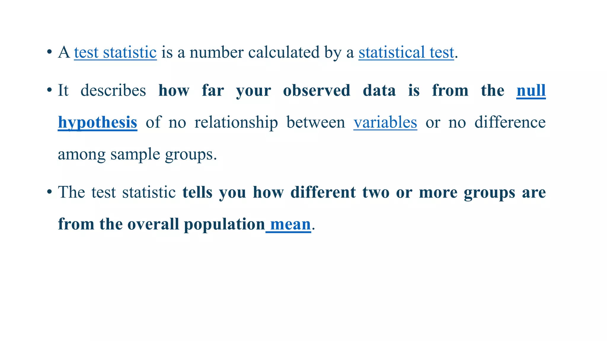 • A test statistic is a number calculated by a statistical test.
• It describes how far your observed data is from the null
hypothesis of no relationship between variables or no difference
among sample groups.
• The test statistic tells you how different two or more groups are
from the overall population mean.
 