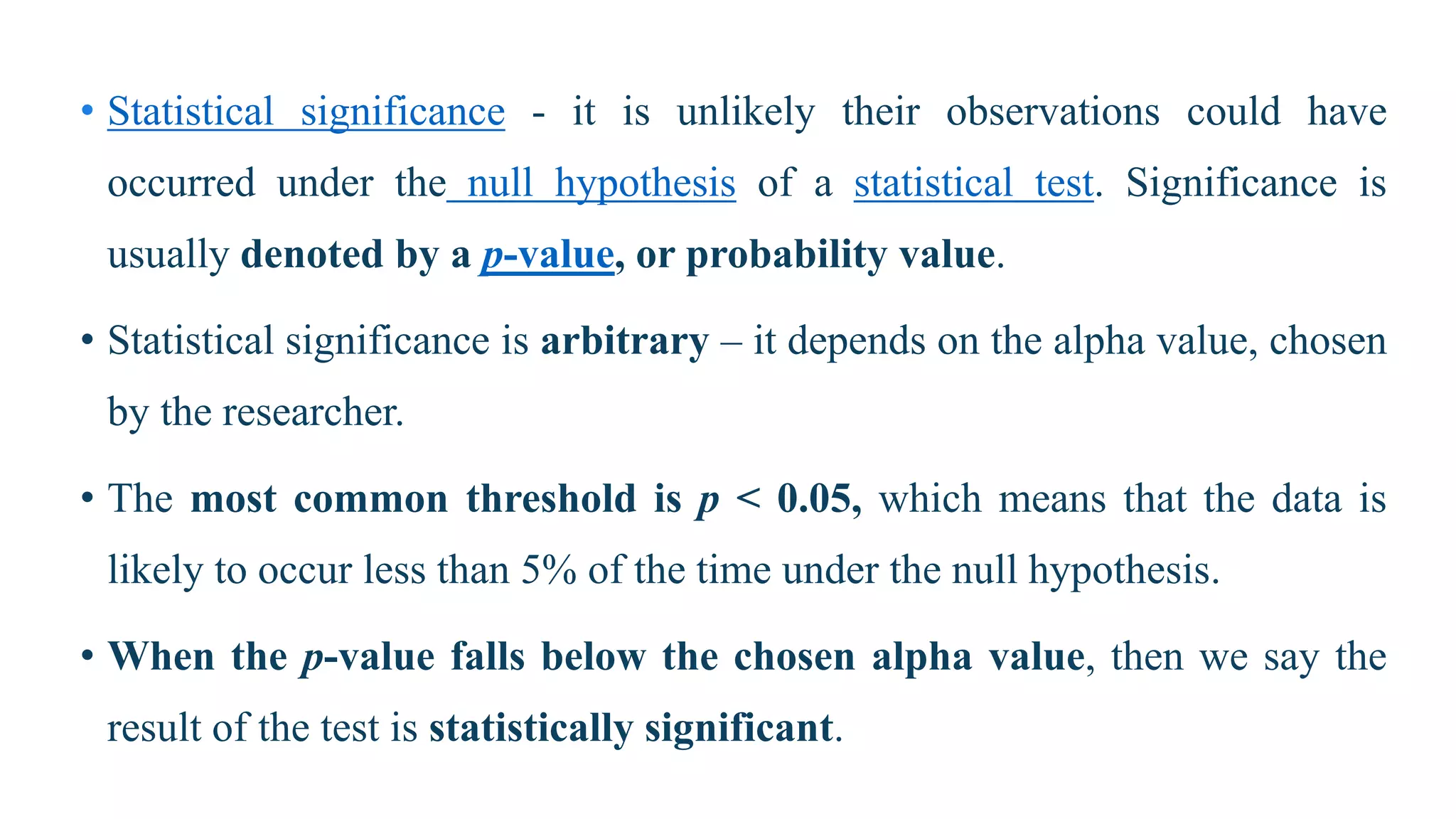 • Statistical significance - it is unlikely their observations could have
occurred under the null hypothesis of a statistical test. Significance is
usually denoted by a p-value, or probability value.
• Statistical significance is arbitrary – it depends on the alpha value, chosen
by the researcher.
• The most common threshold is p < 0.05, which means that the data is
likely to occur less than 5% of the time under the null hypothesis.
• When the p-value falls below the chosen alpha value, then we say the
result of the test is statistically significant.
 