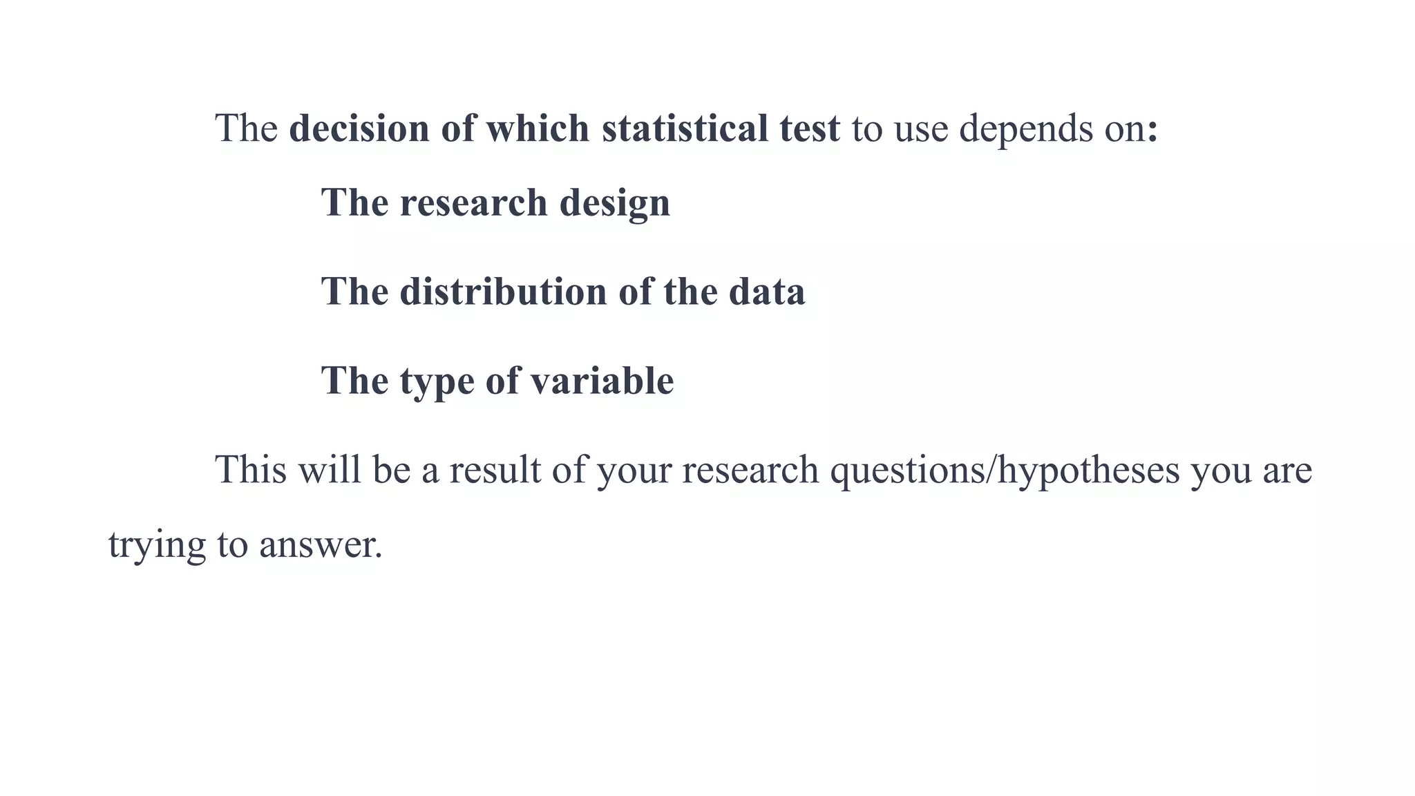 The decision of which statistical test to use depends on:
The research design
The distribution of the data
The type of variable
This will be a result of your research questions/hypotheses you are
trying to answer.
 