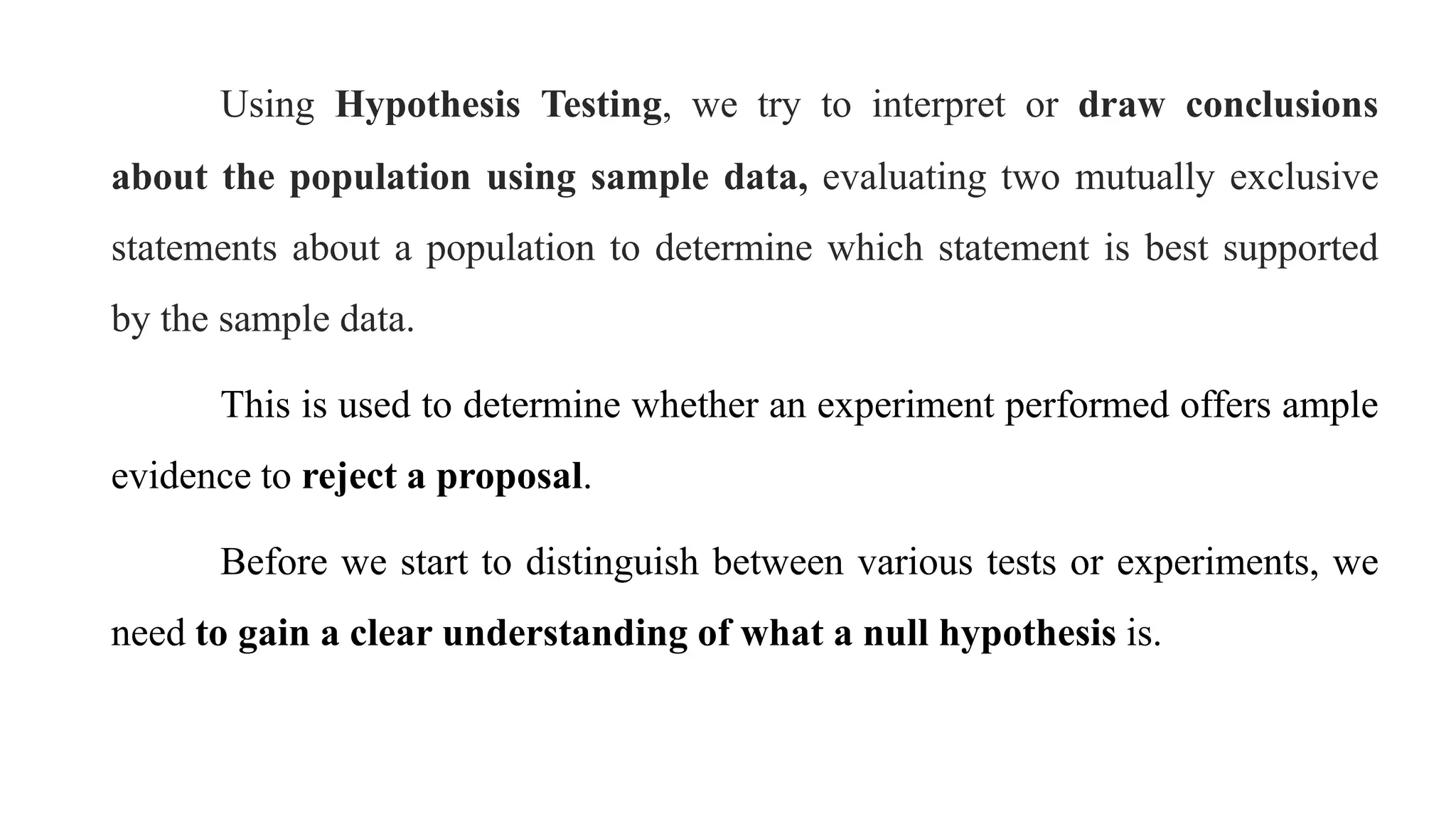 Using Hypothesis Testing, we try to interpret or draw conclusions
about the population using sample data, evaluating two mutually exclusive
statements about a population to determine which statement is best supported
by the sample data.
This is used to determine whether an experiment performed offers ample
evidence to reject a proposal.
Before we start to distinguish between various tests or experiments, we
need to gain a clear understanding of what a null hypothesis is.
 