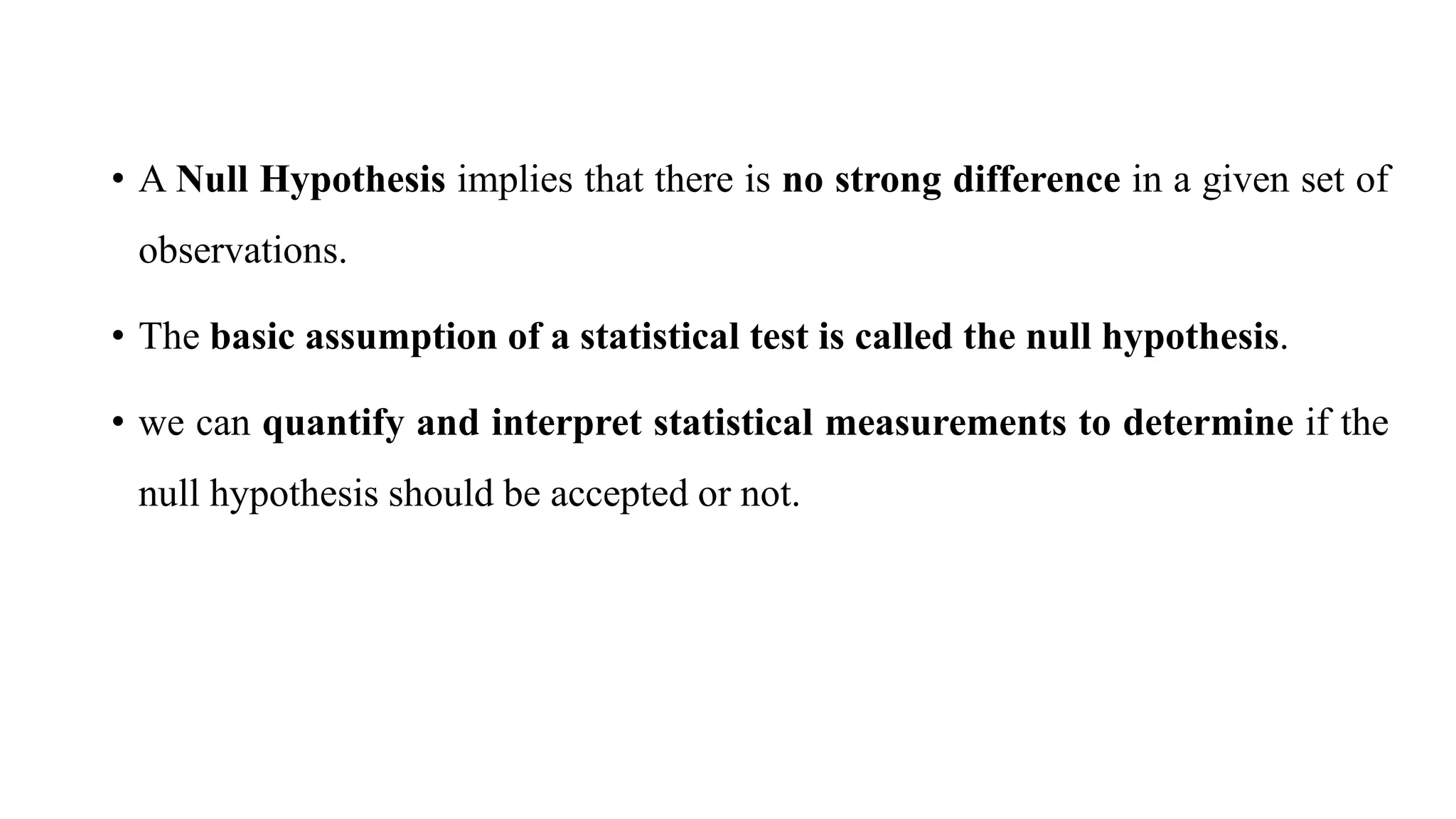• A Null Hypothesis implies that there is no strong difference in a given set of
observations.
• The basic assumption of a statistical test is called the null hypothesis.
• we can quantify and interpret statistical measurements to determine if the
null hypothesis should be accepted or not.
 