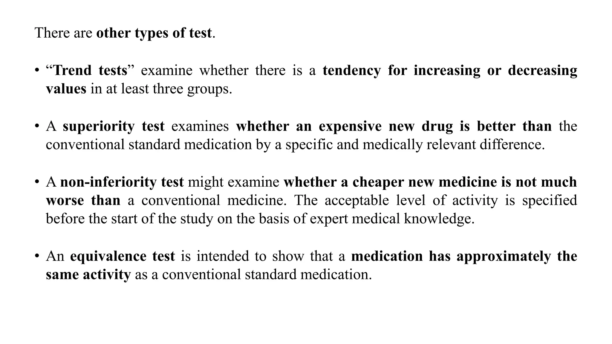 There are other types of test.
• “Trend tests” examine whether there is a tendency for increasing or decreasing
values in at least three groups.
• A superiority test examines whether an expensive new drug is better than the
conventional standard medication by a specific and medically relevant difference.
• A non-inferiority test might examine whether a cheaper new medicine is not much
worse than a conventional medicine. The acceptable level of activity is specified
before the start of the study on the basis of expert medical knowledge.
• An equivalence test is intended to show that a medication has approximately the
same activity as a conventional standard medication.
 