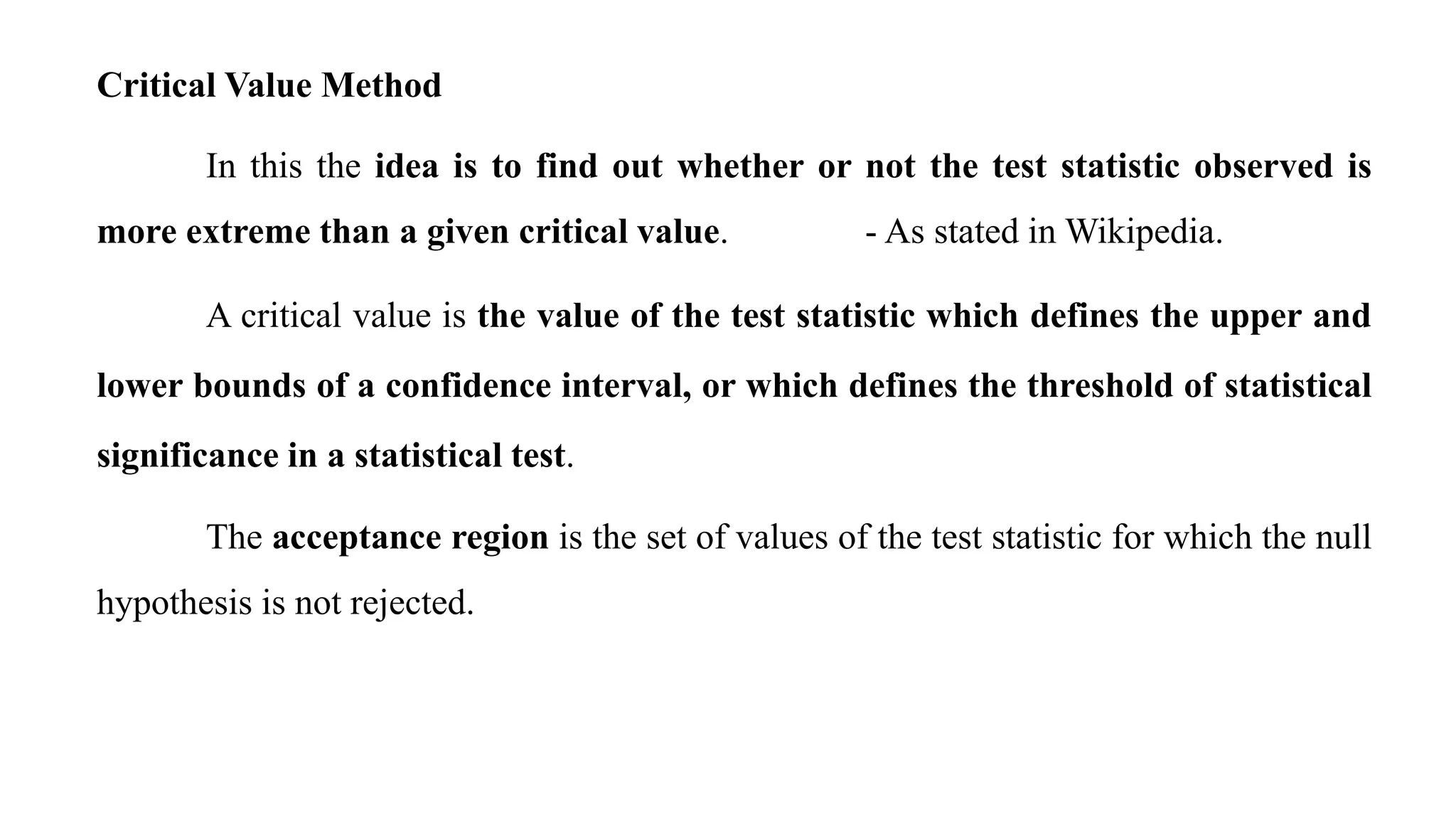Critical Value Method
In this the idea is to find out whether or not the test statistic observed is
more extreme than a given critical value. - As stated in Wikipedia.
A critical value is the value of the test statistic which defines the upper and
lower bounds of a confidence interval, or which defines the threshold of statistical
significance in a statistical test.
The acceptance region is the set of values of the test statistic for which the null
hypothesis is not rejected.
 