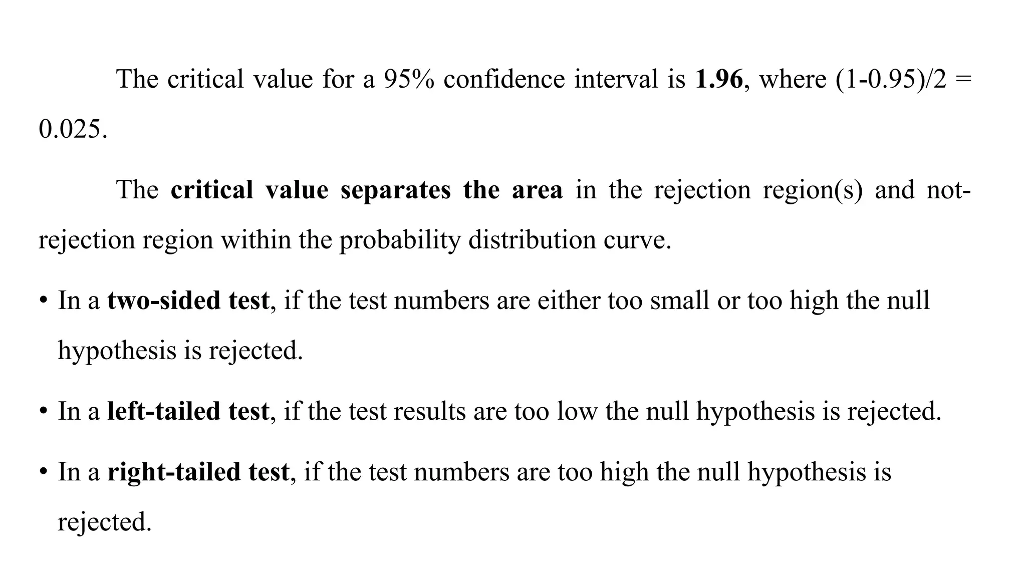 The critical value for a 95% confidence interval is 1.96, where (1-0.95)/2 =
0.025.
The critical value separates the area in the rejection region(s) and not-
rejection region within the probability distribution curve.
• In a two-sided test, if the test numbers are either too small or too high the null
hypothesis is rejected.
• In a left-tailed test, if the test results are too low the null hypothesis is rejected.
• In a right-tailed test, if the test numbers are too high the null hypothesis is
rejected.
 