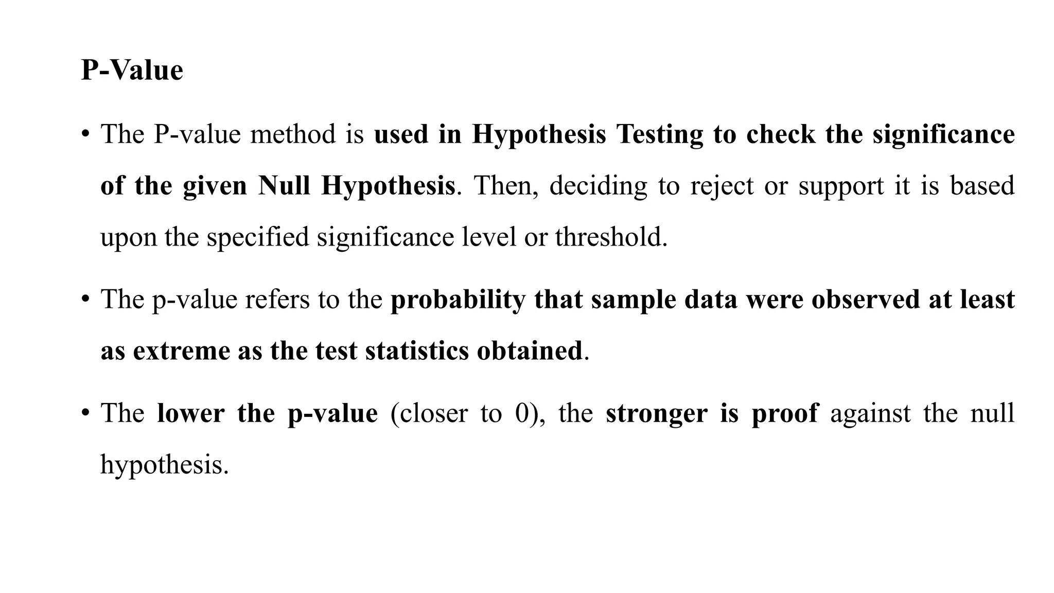 P-Value
• The P-value method is used in Hypothesis Testing to check the significance
of the given Null Hypothesis. Then, deciding to reject or support it is based
upon the specified significance level or threshold.
• The p-value refers to the probability that sample data were observed at least
as extreme as the test statistics obtained.
• The lower the p-value (closer to 0), the stronger is proof against the null
hypothesis.
 
