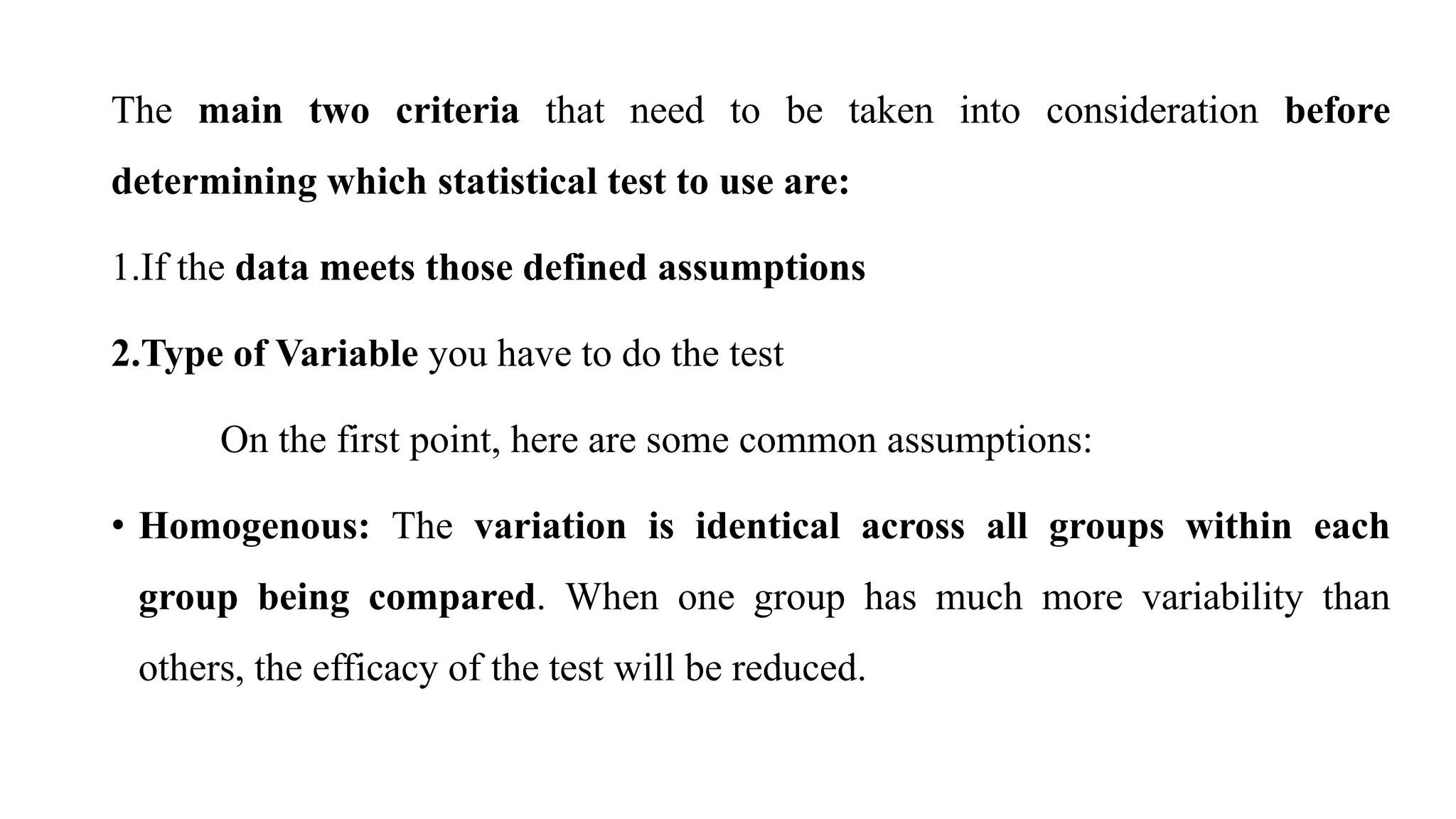 The main two criteria that need to be taken into consideration before
determining which statistical test to use are:
1.If the data meets those defined assumptions
2.Type of Variable you have to do the test
On the first point, here are some common assumptions:
• Homogenous: The variation is identical across all groups within each
group being compared. When one group has much more variability than
others, the efficacy of the test will be reduced.
 