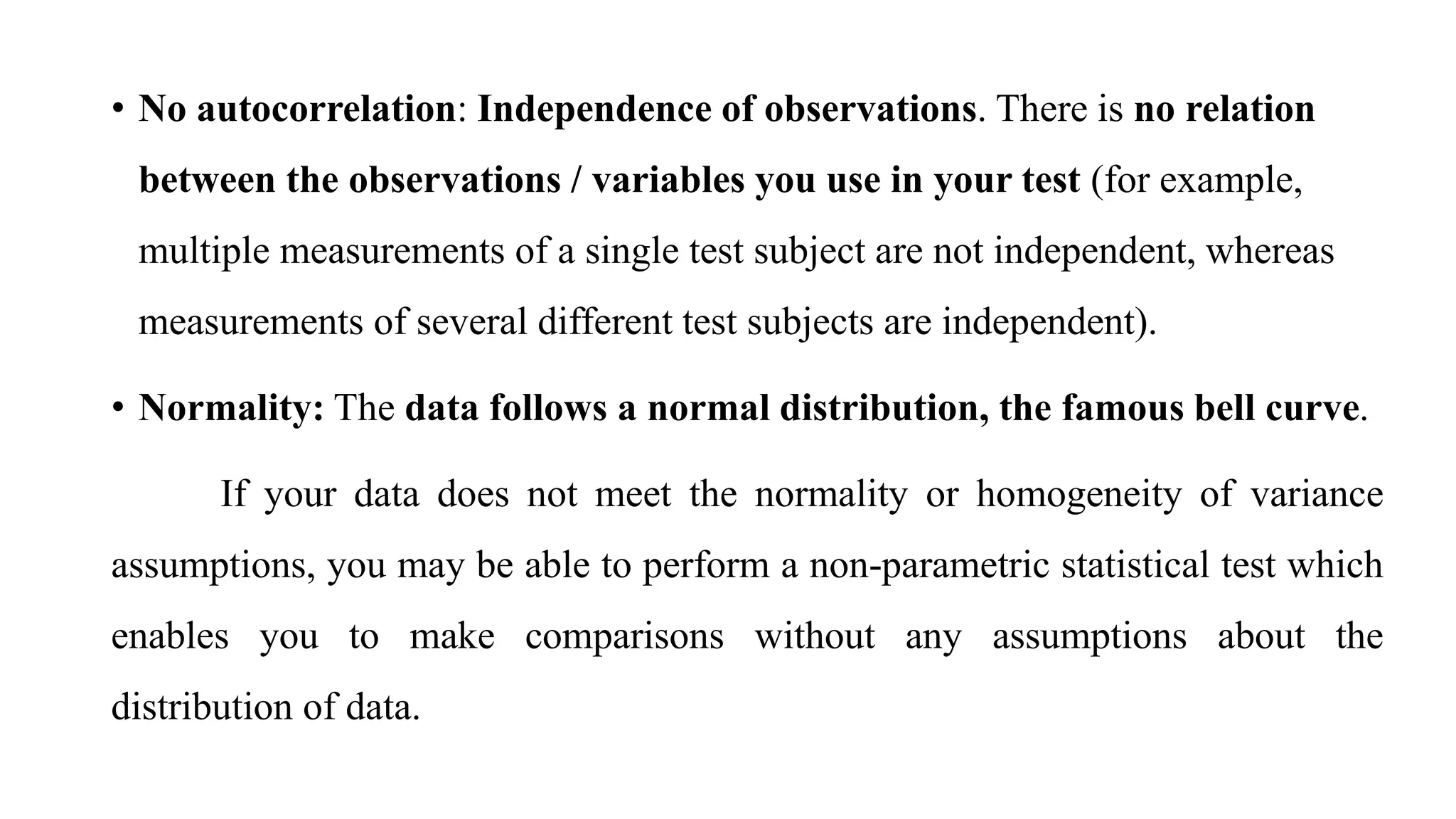 • No autocorrelation: Independence of observations. There is no relation
between the observations / variables you use in your test (for example,
multiple measurements of a single test subject are not independent, whereas
measurements of several different test subjects are independent).
• Normality: The data follows a normal distribution, the famous bell curve.
If your data does not meet the normality or homogeneity of variance
assumptions, you may be able to perform a non-parametric statistical test which
enables you to make comparisons without any assumptions about the
distribution of data.
 