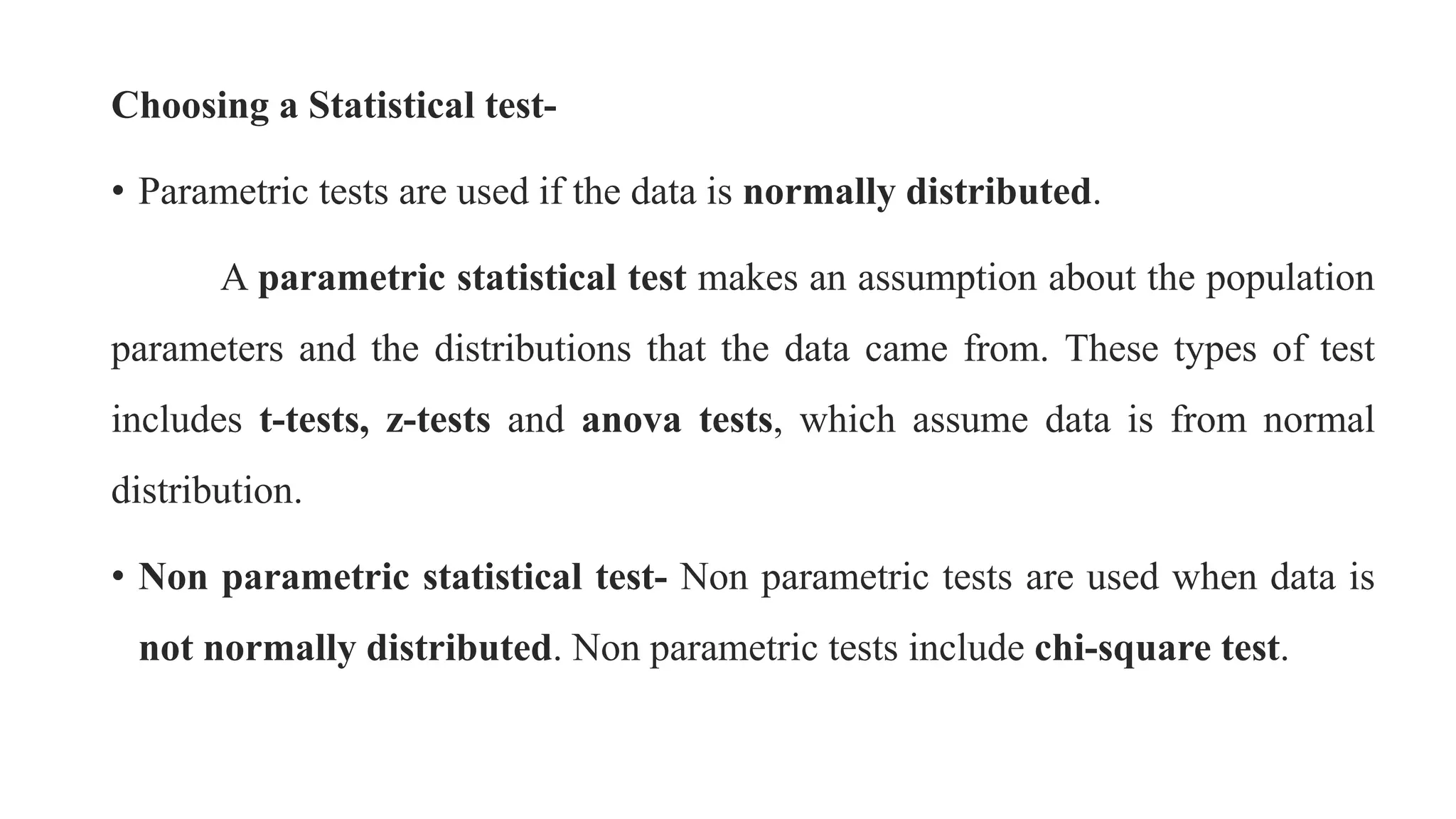 Choosing a Statistical test-
• Parametric tests are used if the data is normally distributed.
A parametric statistical test makes an assumption about the population
parameters and the distributions that the data came from. These types of test
includes t-tests, z-tests and anova tests, which assume data is from normal
distribution.
• Non parametric statistical test- Non parametric tests are used when data is
not normally distributed. Non parametric tests include chi-square test.
 