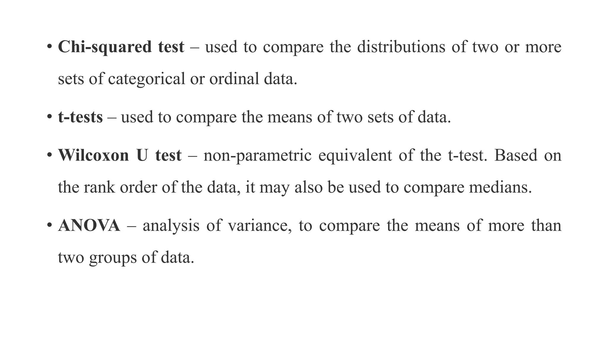 • Chi-squared test – used to compare the distributions of two or more
sets of categorical or ordinal data.
• t-tests – used to compare the means of two sets of data.
• Wilcoxon U test – non-parametric equivalent of the t-test. Based on
the rank order of the data, it may also be used to compare medians.
• ANOVA – analysis of variance, to compare the means of more than
two groups of data.
 