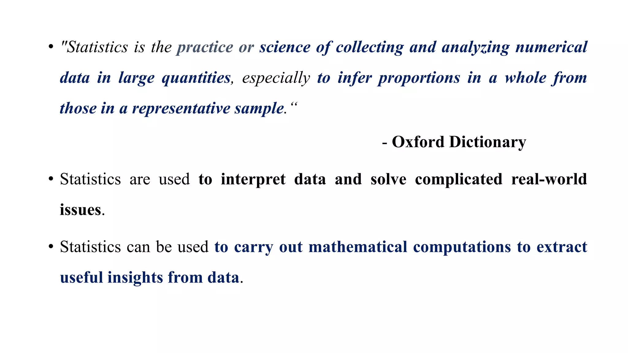 • "Statistics is the practice or science of collecting and analyzing numerical
data in large quantities, especially to infer proportions in a whole from
those in a representative sample.“
- Oxford Dictionary
• Statistics are used to interpret data and solve complicated real-world
issues.
• Statistics can be used to carry out mathematical computations to extract
useful insights from data.
 
