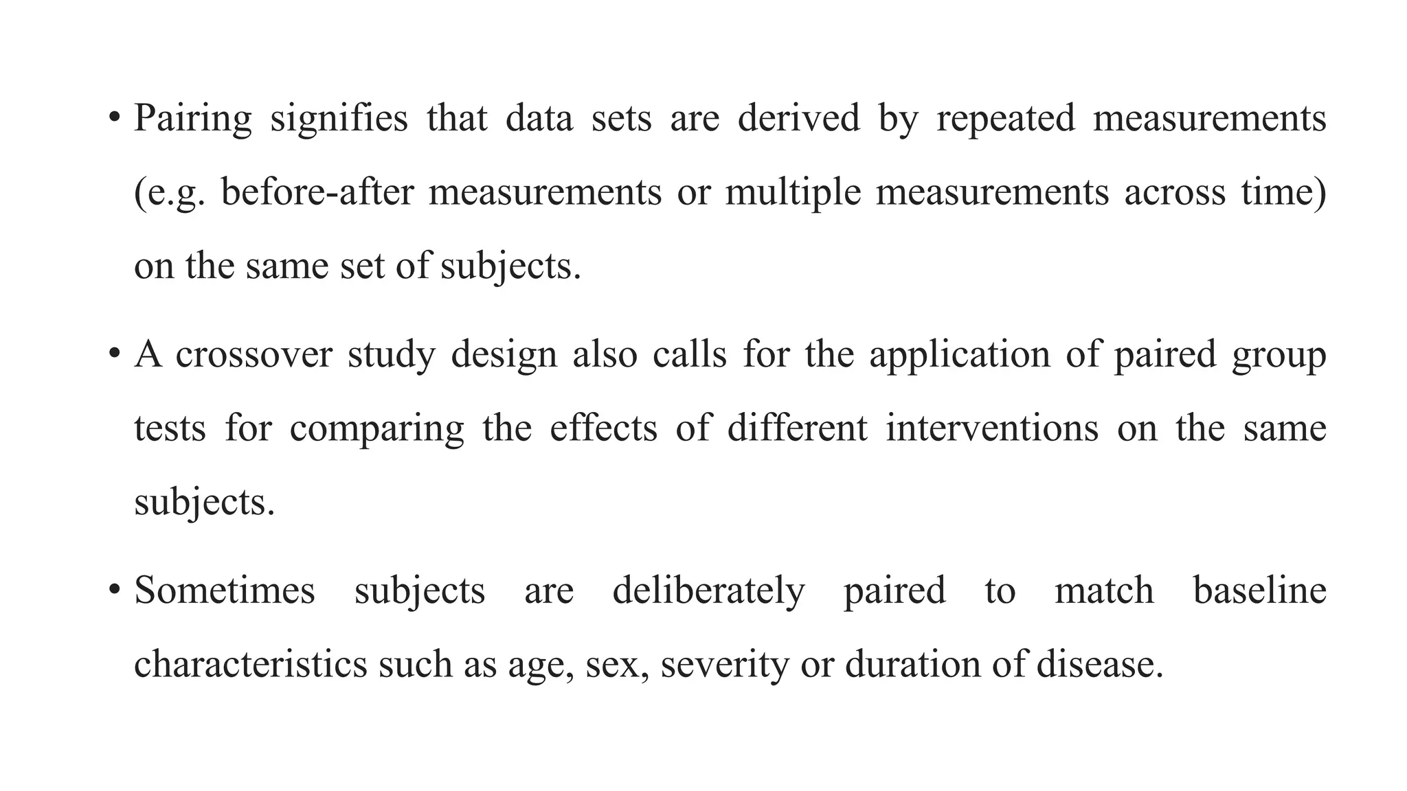 • Pairing signifies that data sets are derived by repeated measurements
(e.g. before-after measurements or multiple measurements across time)
on the same set of subjects.
• A crossover study design also calls for the application of paired group
tests for comparing the effects of different interventions on the same
subjects.
• Sometimes subjects are deliberately paired to match baseline
characteristics such as age, sex, severity or duration of disease.
 
