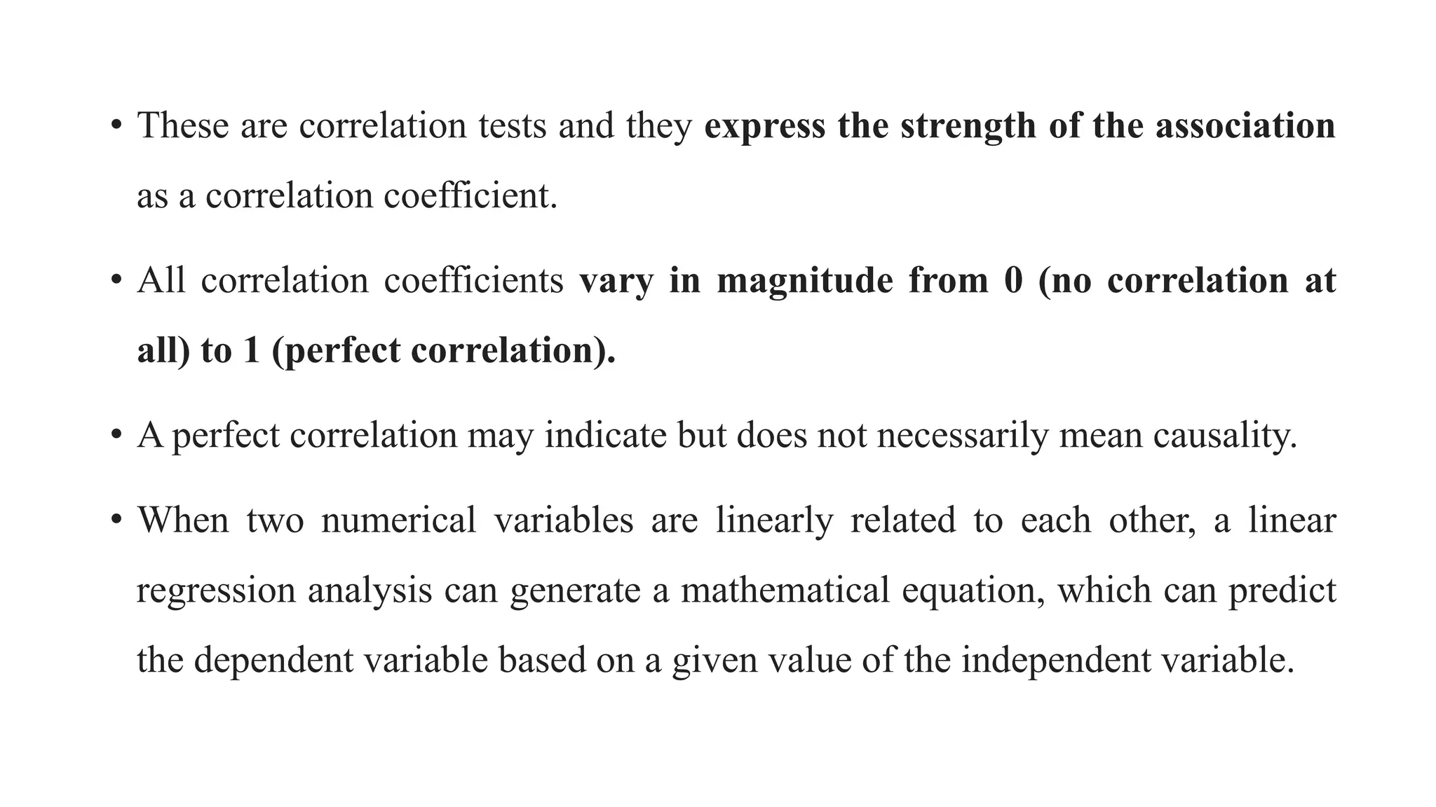 • These are correlation tests and they express the strength of the association
as a correlation coefficient.
• All correlation coefficients vary in magnitude from 0 (no correlation at
all) to 1 (perfect correlation).
• A perfect correlation may indicate but does not necessarily mean causality.
• When two numerical variables are linearly related to each other, a linear
regression analysis can generate a mathematical equation, which can predict
the dependent variable based on a given value of the independent variable.
 