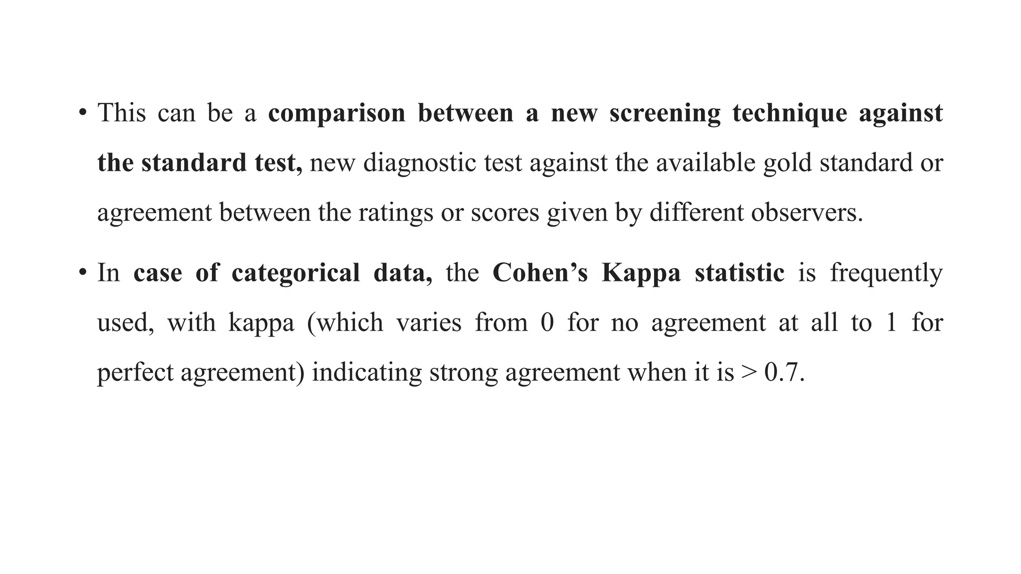 • This can be a comparison between a new screening technique against
the standard test, new diagnostic test against the available gold standard or
agreement between the ratings or scores given by different observers.
• In case of categorical data, the Cohen’s Kappa statistic is frequently
used, with kappa (which varies from 0 for no agreement at all to 1 for
perfect agreement) indicating strong agreement when it is > 0.7.
 