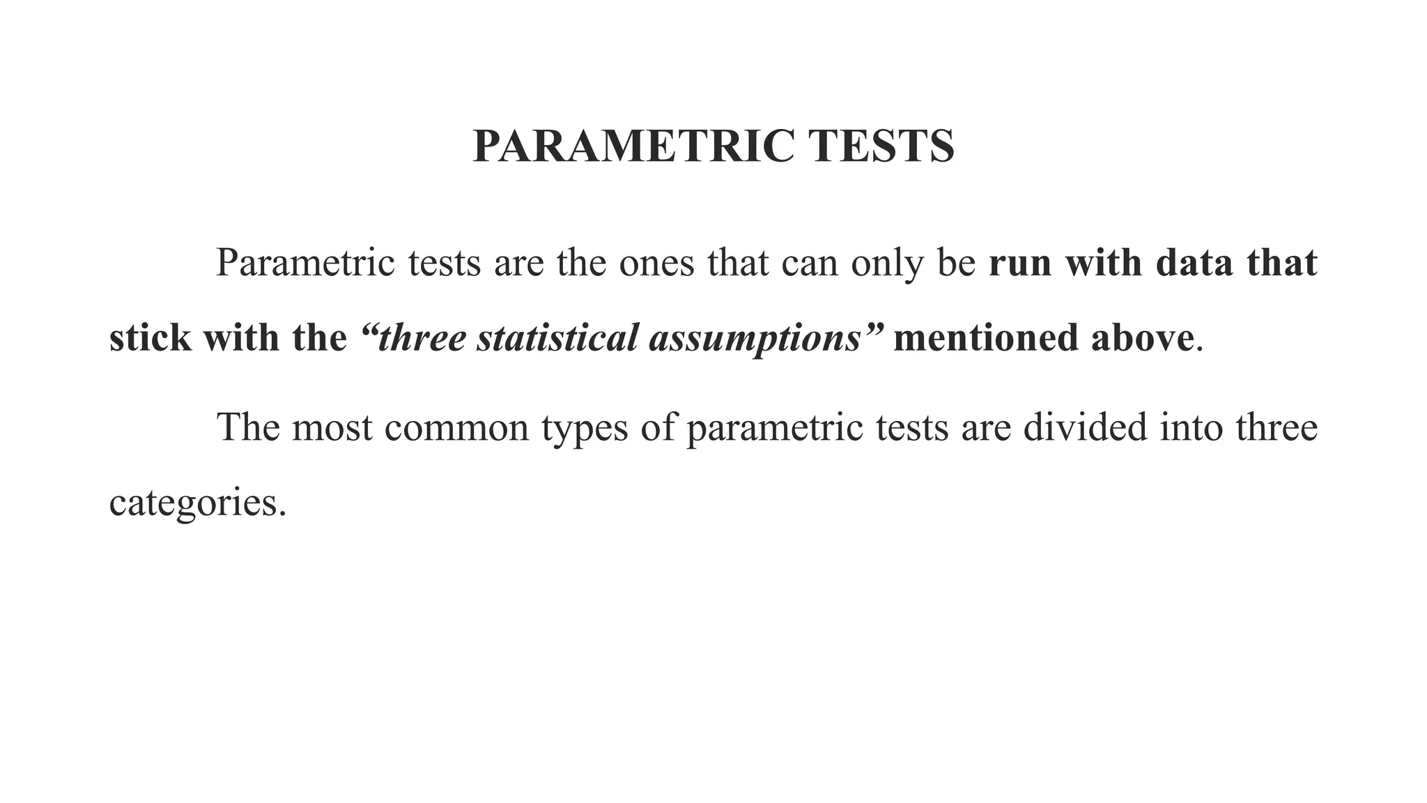 PARAMETRIC TESTS
Parametric tests are the ones that can only be run with data that
stick with the “three statistical assumptions” mentioned above.
The most common types of parametric tests are divided into three
categories.
 