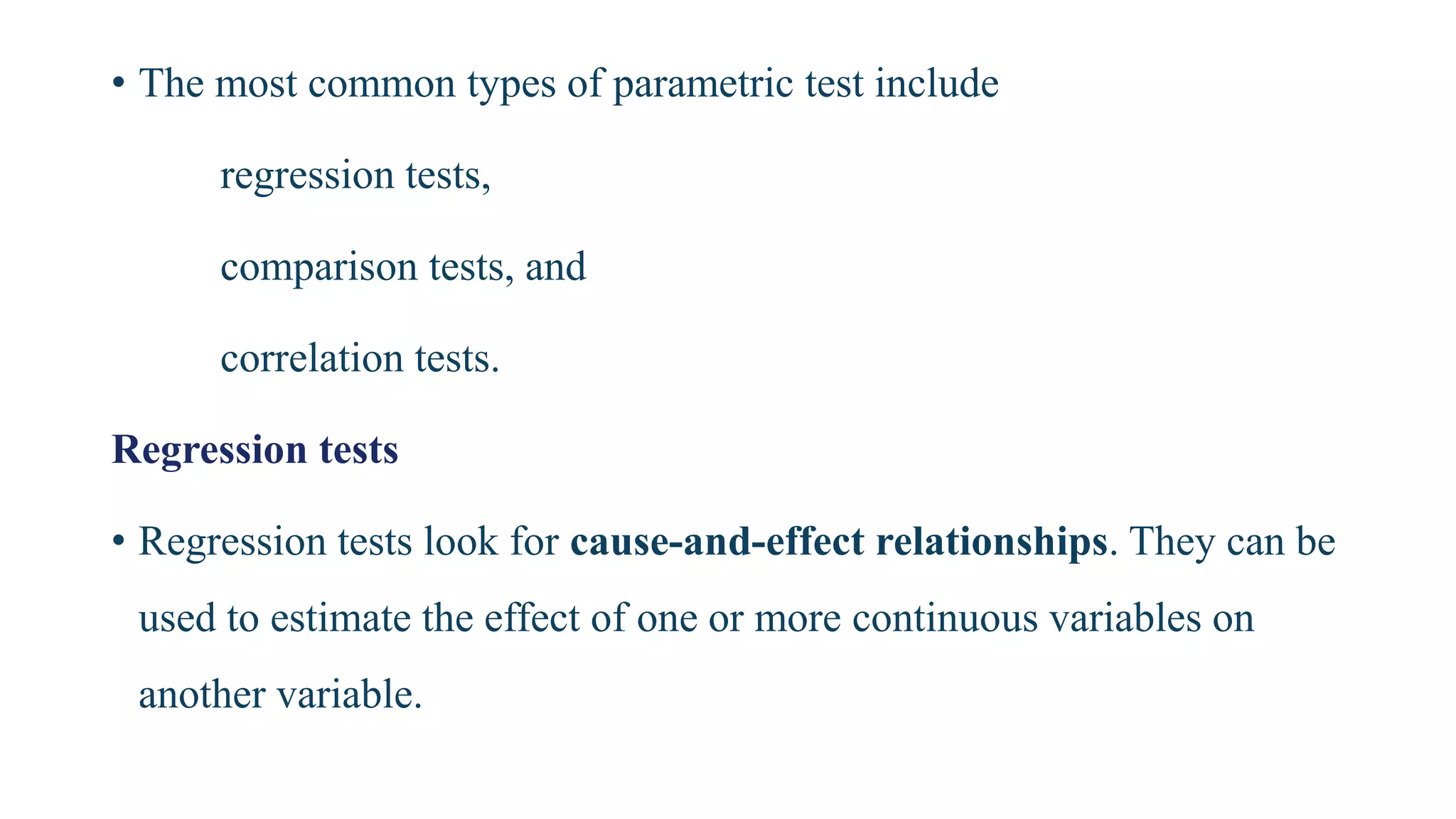 • The most common types of parametric test include
regression tests,
comparison tests, and
correlation tests.
Regression tests
• Regression tests look for cause-and-effect relationships. They can be
used to estimate the effect of one or more continuous variables on
another variable.
 
