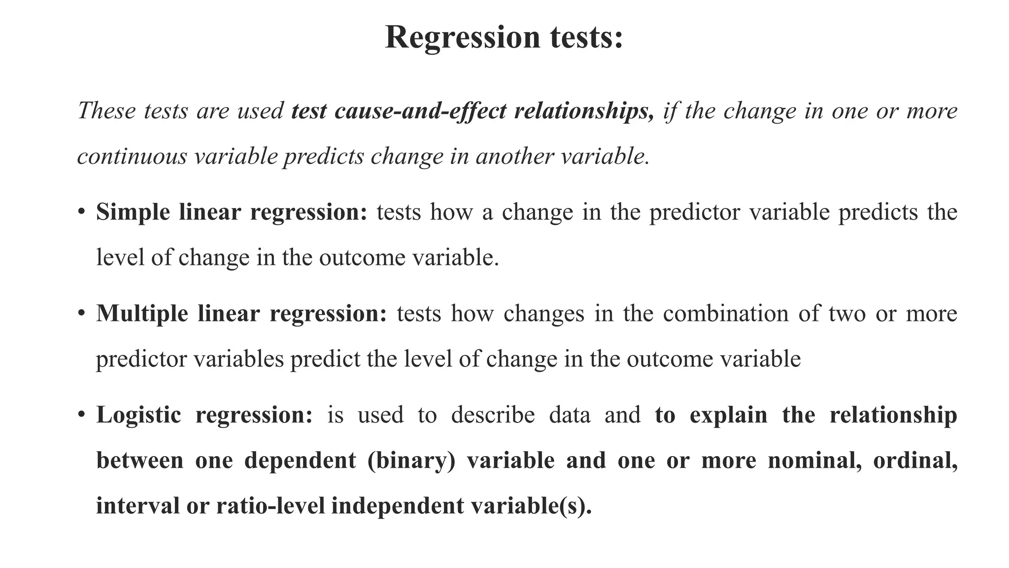 Regression tests:
These tests are used test cause-and-effect relationships, if the change in one or more
continuous variable predicts change in another variable.
• Simple linear regression: tests how a change in the predictor variable predicts the
level of change in the outcome variable.
• Multiple linear regression: tests how changes in the combination of two or more
predictor variables predict the level of change in the outcome variable
• Logistic regression: is used to describe data and to explain the relationship
between one dependent (binary) variable and one or more nominal, ordinal,
interval or ratio-level independent variable(s).
 