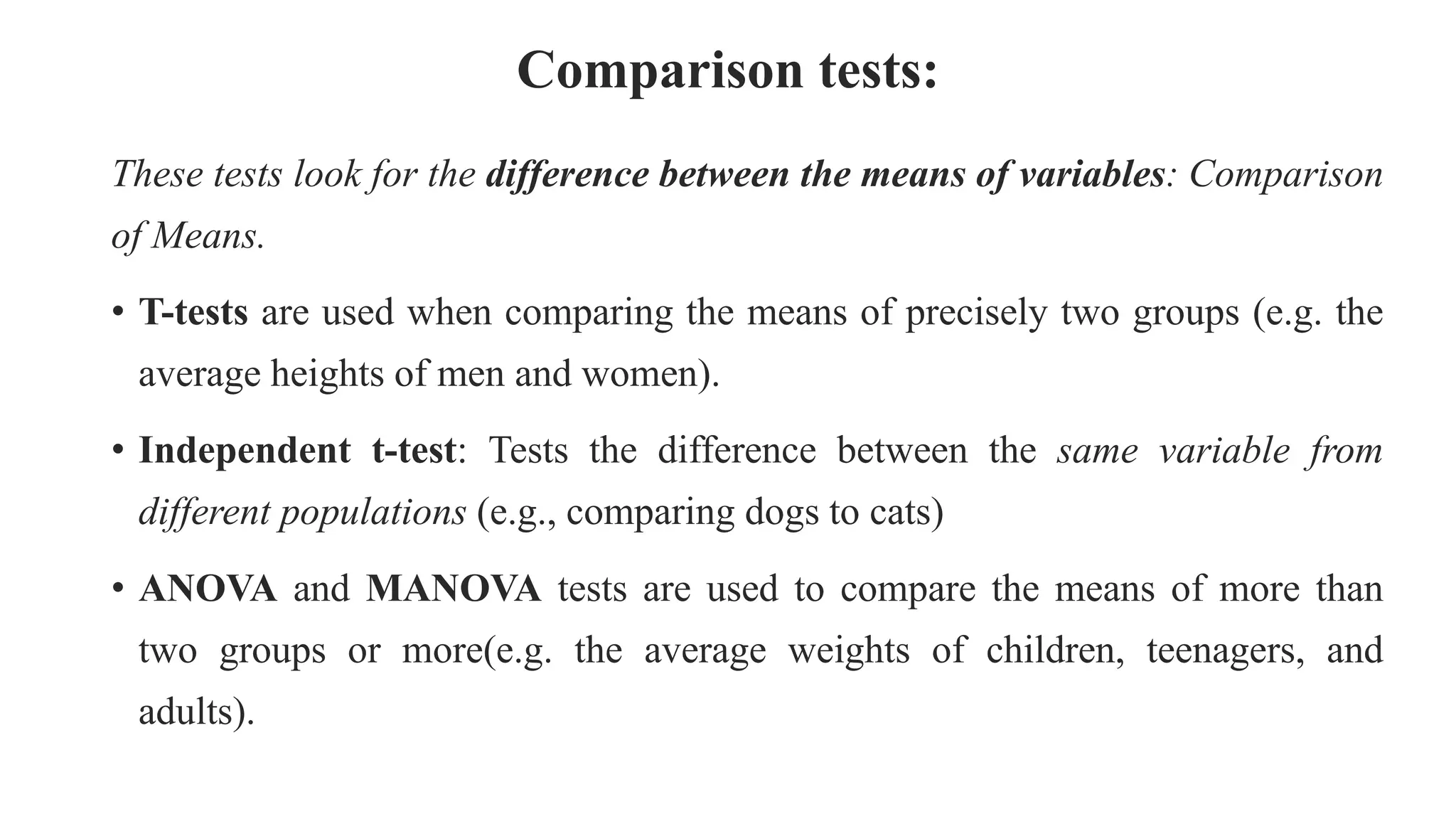 Comparison tests:
These tests look for the difference between the means of variables: Comparison
of Means.
• T-tests are used when comparing the means of precisely two groups (e.g. the
average heights of men and women).
• Independent t-test: Tests the difference between the same variable from
different populations (e.g., comparing dogs to cats)
• ANOVA and MANOVA tests are used to compare the means of more than
two groups or more(e.g. the average weights of children, teenagers, and
adults).
 