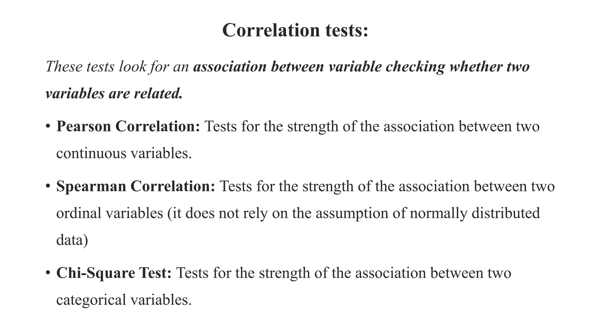 Correlation tests:
These tests look for an association between variable checking whether two
variables are related.
• Pearson Correlation: Tests for the strength of the association between two
continuous variables.
• Spearman Correlation: Tests for the strength of the association between two
ordinal variables (it does not rely on the assumption of normally distributed
data)
• Chi-Square Test: Tests for the strength of the association between two
categorical variables.
 