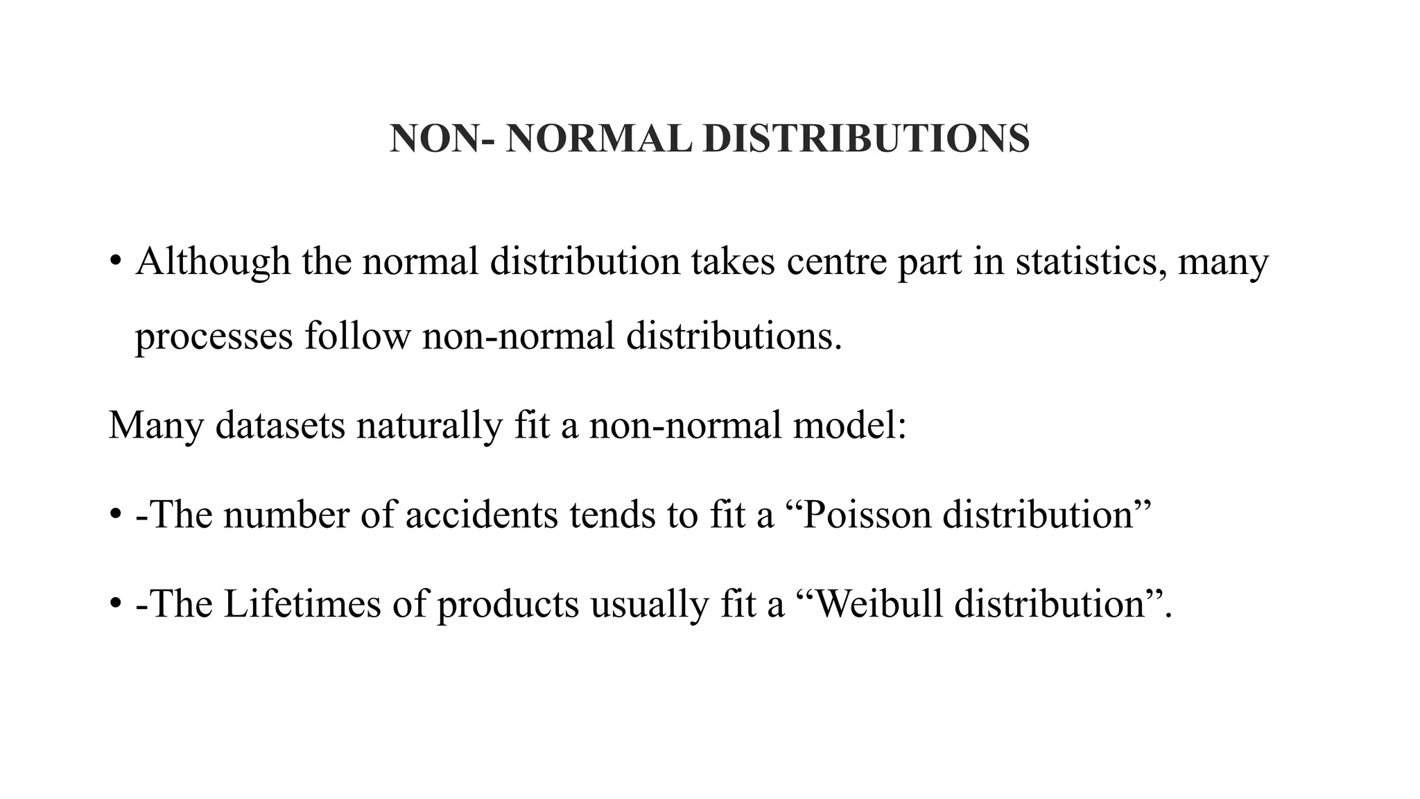 NON- NORMAL DISTRIBUTIONS
• Although the normal distribution takes centre part in statistics, many
processes follow non-normal distributions.
Many datasets naturally fit a non-normal model:
• -The number of accidents tends to fit a “Poisson distribution”
• -The Lifetimes of products usually fit a “Weibull distribution”.
 