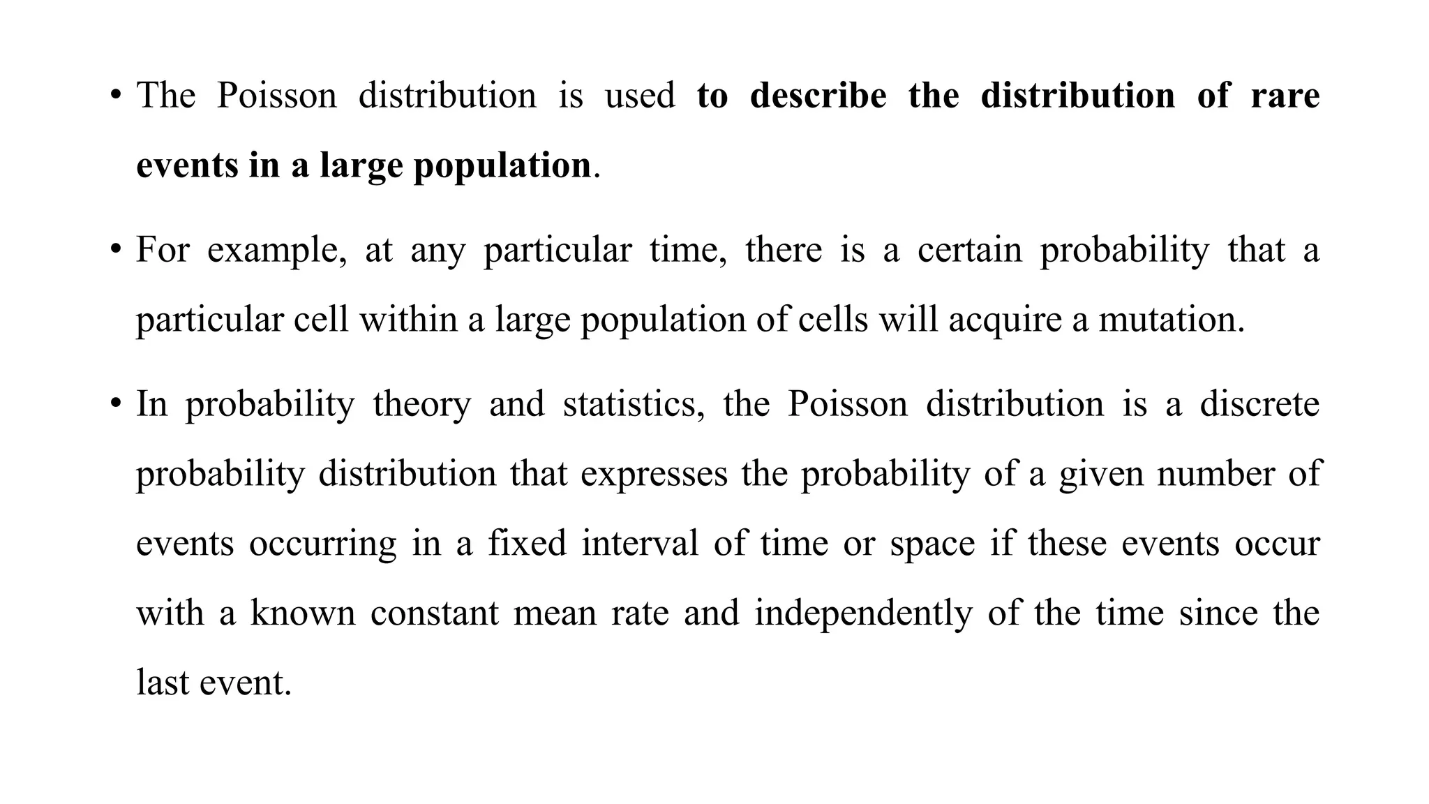 • The Poisson distribution is used to describe the distribution of rare
events in a large population.
• For example, at any particular time, there is a certain probability that a
particular cell within a large population of cells will acquire a mutation.
• In probability theory and statistics, the Poisson distribution is a discrete
probability distribution that expresses the probability of a given number of
events occurring in a fixed interval of time or space if these events occur
with a known constant mean rate and independently of the time since the
last event.
 
