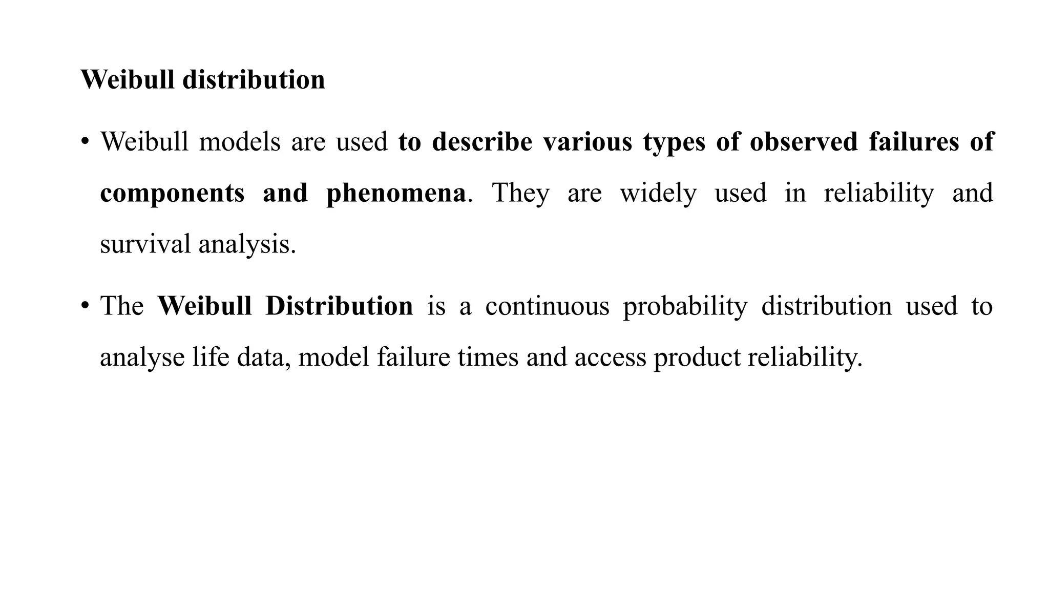 Weibull distribution
• Weibull models are used to describe various types of observed failures of
components and phenomena. They are widely used in reliability and
survival analysis.
• The Weibull Distribution is a continuous probability distribution used to
analyse life data, model failure times and access product reliability.
 
