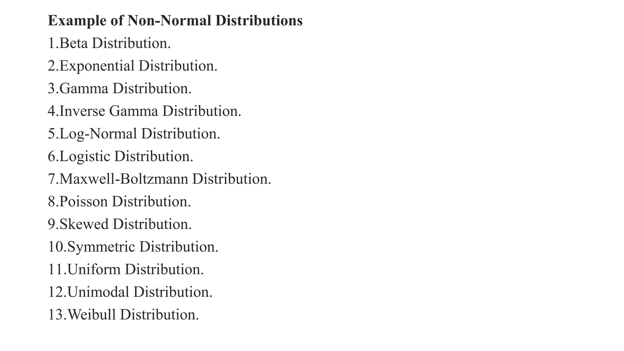Example of Non-Normal Distributions
1.Beta Distribution.
2.Exponential Distribution.
3.Gamma Distribution.
4.Inverse Gamma Distribution.
5.Log-Normal Distribution.
6.Logistic Distribution.
7.Maxwell-Boltzmann Distribution.
8.Poisson Distribution.
9.Skewed Distribution.
10.Symmetric Distribution.
11.Uniform Distribution.
12.Unimodal Distribution.
13.Weibull Distribution.
 