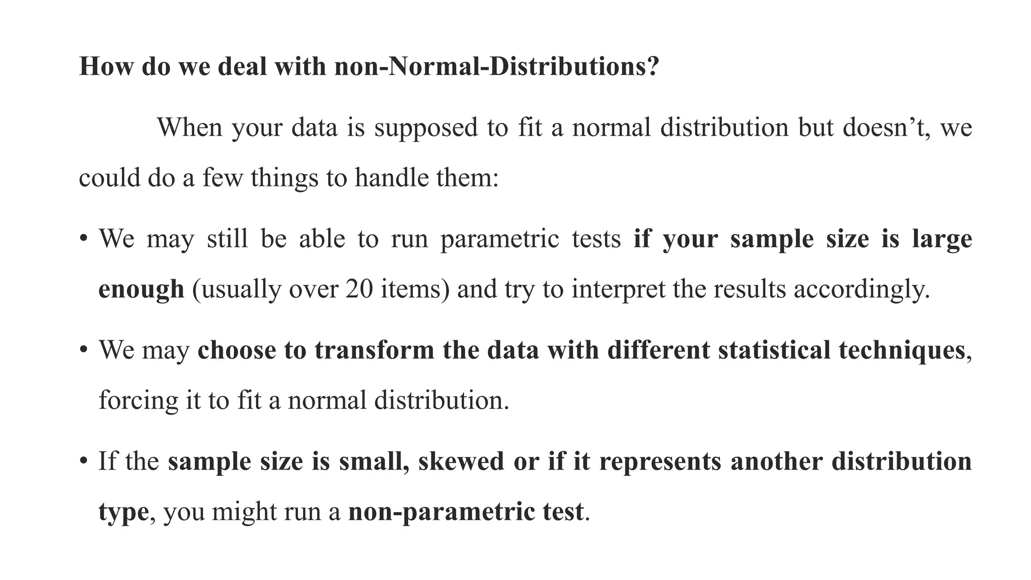 How do we deal with non-Normal-Distributions?
When your data is supposed to fit a normal distribution but doesn’t, we
could do a few things to handle them:
• We may still be able to run parametric tests if your sample size is large
enough (usually over 20 items) and try to interpret the results accordingly.
• We may choose to transform the data with different statistical techniques,
forcing it to fit a normal distribution.
• If the sample size is small, skewed or if it represents another distribution
type, you might run a non-parametric test.
 