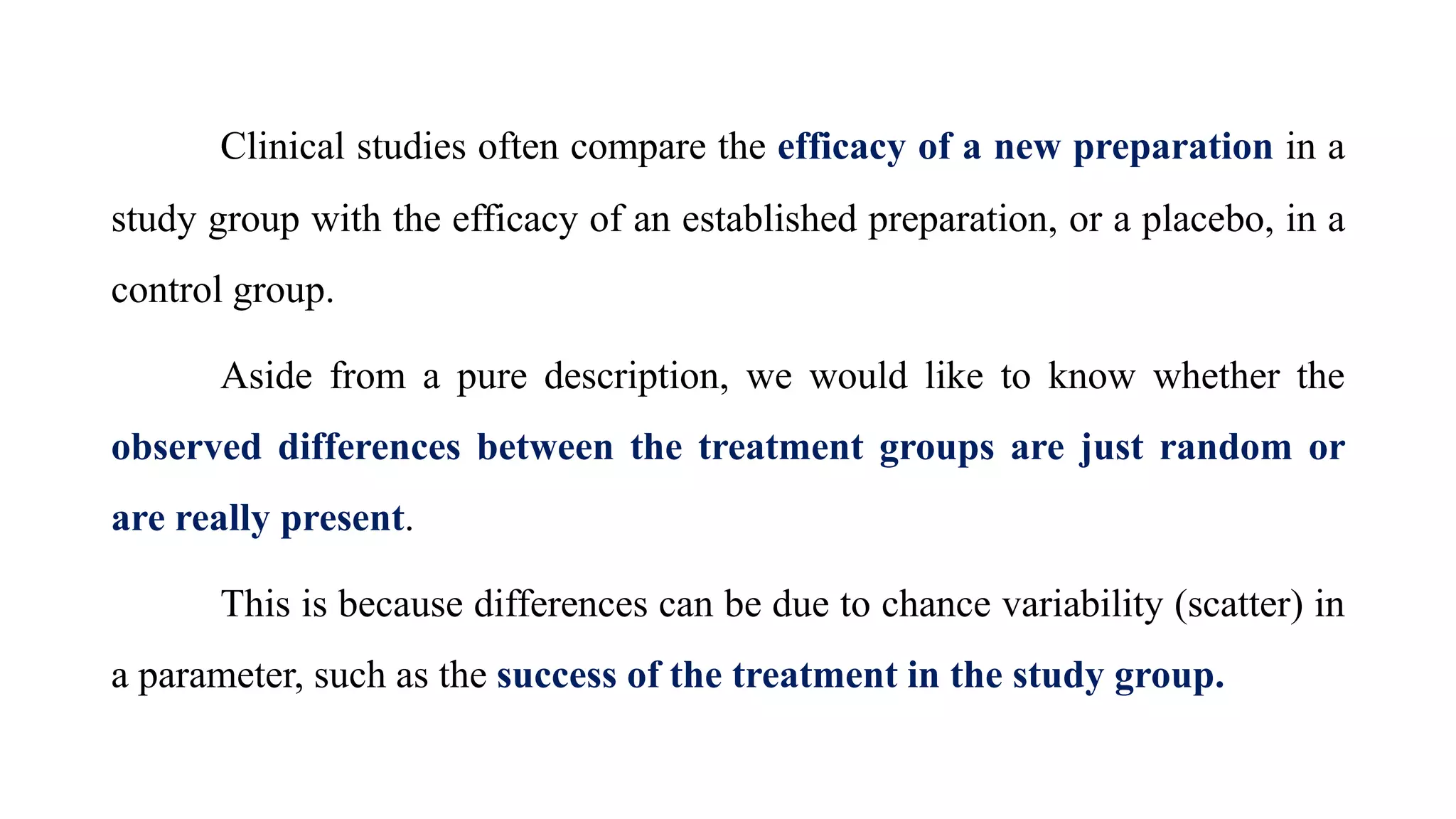 Clinical studies often compare the efficacy of a new preparation in a
study group with the efficacy of an established preparation, or a placebo, in a
control group.
Aside from a pure description, we would like to know whether the
observed differences between the treatment groups are just random or
are really present.
This is because differences can be due to chance variability (scatter) in
a parameter, such as the success of the treatment in the study group.
 