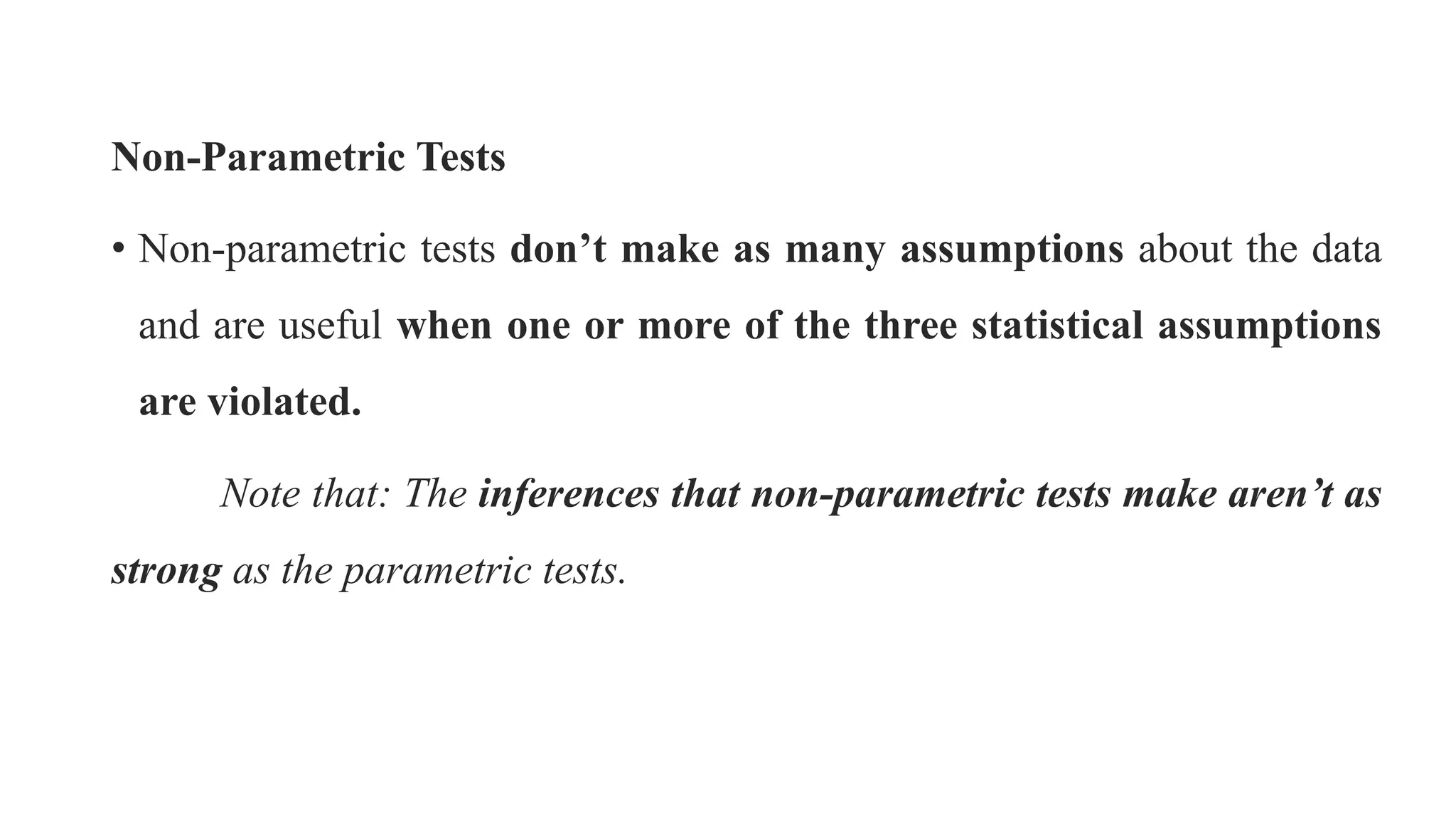 Non-Parametric Tests
• Non-parametric tests don’t make as many assumptions about the data
and are useful when one or more of the three statistical assumptions
are violated.
Note that: The inferences that non-parametric tests make aren’t as
strong as the parametric tests.
 