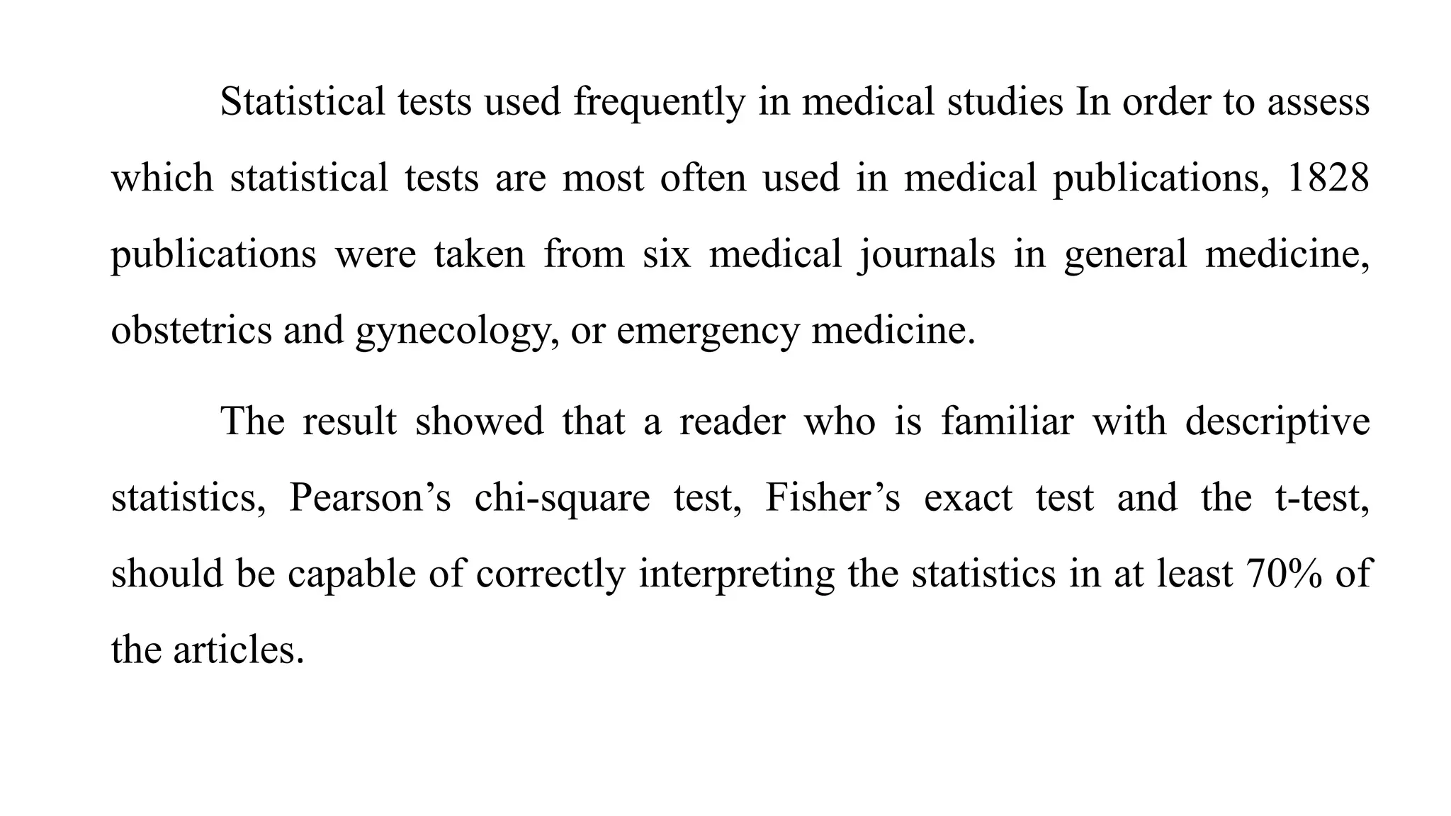 Statistical tests used frequently in medical studies In order to assess
which statistical tests are most often used in medical publications, 1828
publications were taken from six medical journals in general medicine,
obstetrics and gynecology, or emergency medicine.
The result showed that a reader who is familiar with descriptive
statistics, Pearson’s chi-square test, Fisher’s exact test and the t-test,
should be capable of correctly interpreting the statistics in at least 70% of
the articles.
 