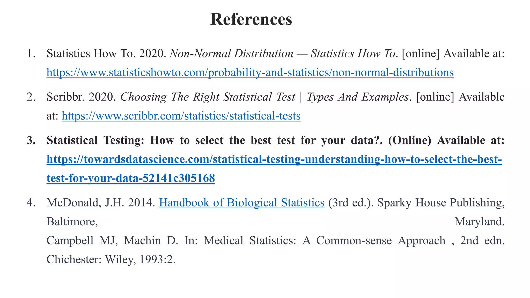 References
1. Statistics How To. 2020. Non-Normal Distribution — Statistics How To. [online] Available at:
https://www.statisticshowto.com/probability-and-statistics/non-normal-distributions
2. Scribbr. 2020. Choosing The Right Statistical Test | Types And Examples. [online] Available
at: https://www.scribbr.com/statistics/statistical-tests
3. Statistical Testing: How to select the best test for your data?. (Online) Available at:
https://towardsdatascience.com/statistical-testing-understanding-how-to-select-the-best-
test-for-your-data-52141c305168
4. McDonald, J.H. 2014. Handbook of Biological Statistics (3rd ed.). Sparky House Publishing,
Baltimore, Maryland.
Campbell MJ, Machin D. In: Medical Statistics: A Common-sense Approach , 2nd edn.
Chichester: Wiley, 1993:2.
 