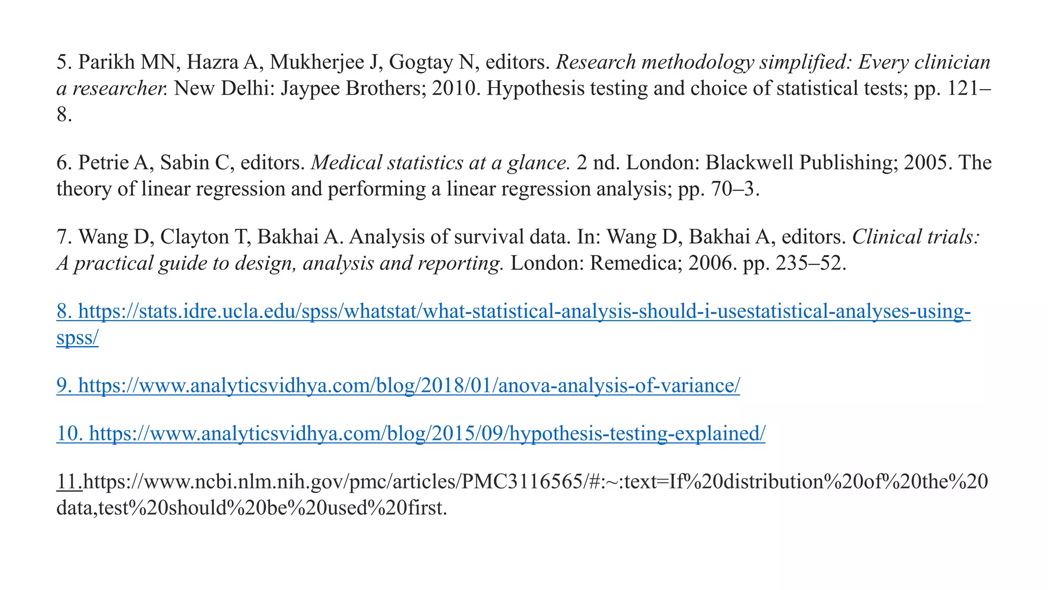 5. Parikh MN, Hazra A, Mukherjee J, Gogtay N, editors. Research methodology simplified: Every clinician
a researcher. New Delhi: Jaypee Brothers; 2010. Hypothesis testing and choice of statistical tests; pp. 121–
8.
6. Petrie A, Sabin C, editors. Medical statistics at a glance. 2 nd. London: Blackwell Publishing; 2005. The
theory of linear regression and performing a linear regression analysis; pp. 70–3.
7. Wang D, Clayton T, Bakhai A. Analysis of survival data. In: Wang D, Bakhai A, editors. Clinical trials:
A practical guide to design, analysis and reporting. London: Remedica; 2006. pp. 235–52.
8. https://stats.idre.ucla.edu/spss/whatstat/what-statistical-analysis-should-i-usestatistical-analyses-using-
spss/
9. https://www.analyticsvidhya.com/blog/2018/01/anova-analysis-of-variance/
10. https://www.analyticsvidhya.com/blog/2015/09/hypothesis-testing-explained/
11.https://www.ncbi.nlm.nih.gov/pmc/articles/PMC3116565/#:~:text=If%20distribution%20of%20the%20
data,test%20should%20be%20used%20first.
 