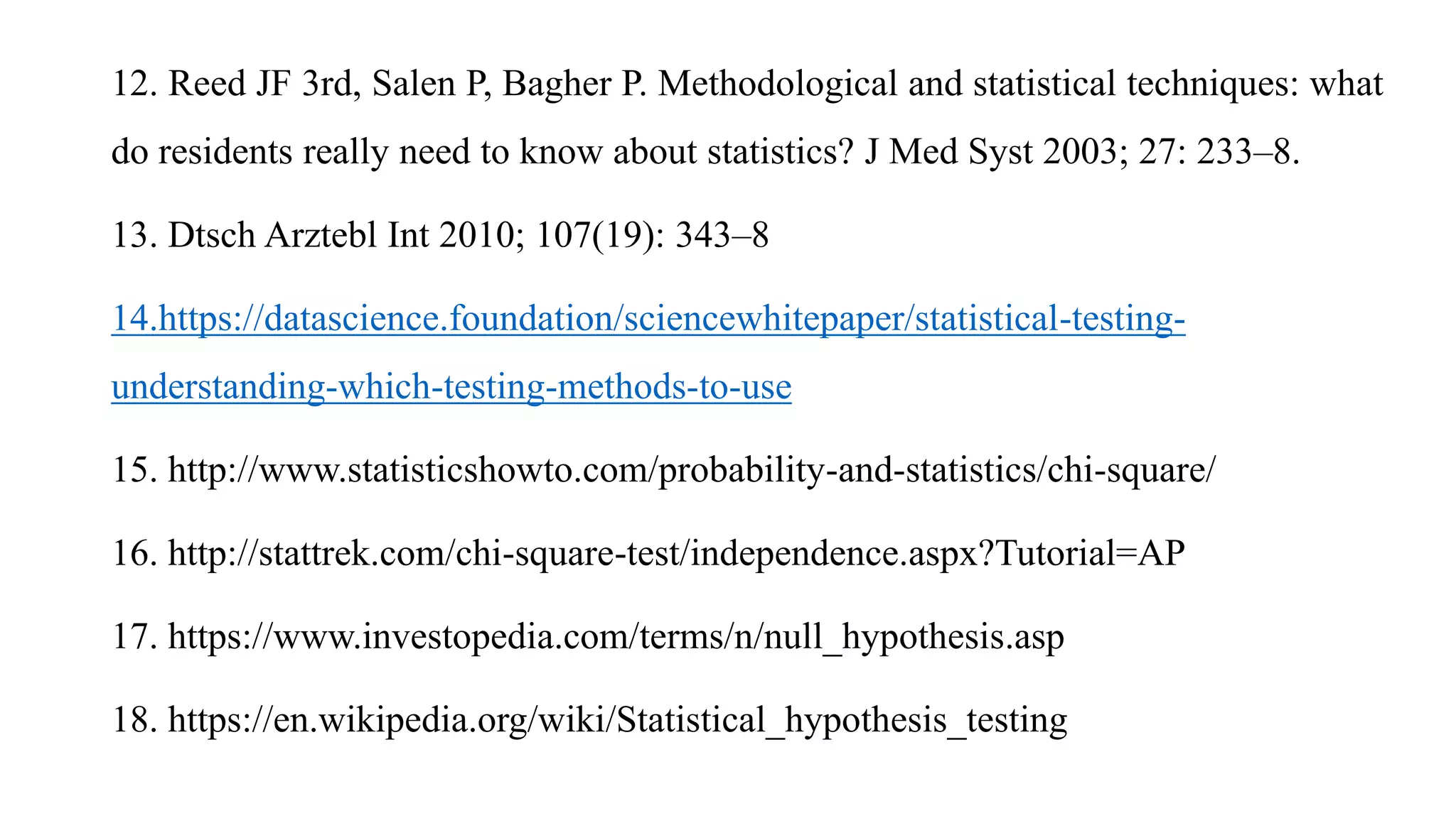12. Reed JF 3rd, Salen P, Bagher P. Methodological and statistical techniques: what
do residents really need to know about statistics? J Med Syst 2003; 27: 233–8.
13. Dtsch Arztebl Int 2010; 107(19): 343–8
14.https://datascience.foundation/sciencewhitepaper/statistical-testing-
understanding-which-testing-methods-to-use
15. http://www.statisticshowto.com/probability-and-statistics/chi-square/
16. http://stattrek.com/chi-square-test/independence.aspx?Tutorial=AP
17. https://www.investopedia.com/terms/n/null_hypothesis.asp
18. https://en.wikipedia.org/wiki/Statistical_hypothesis_testing
 