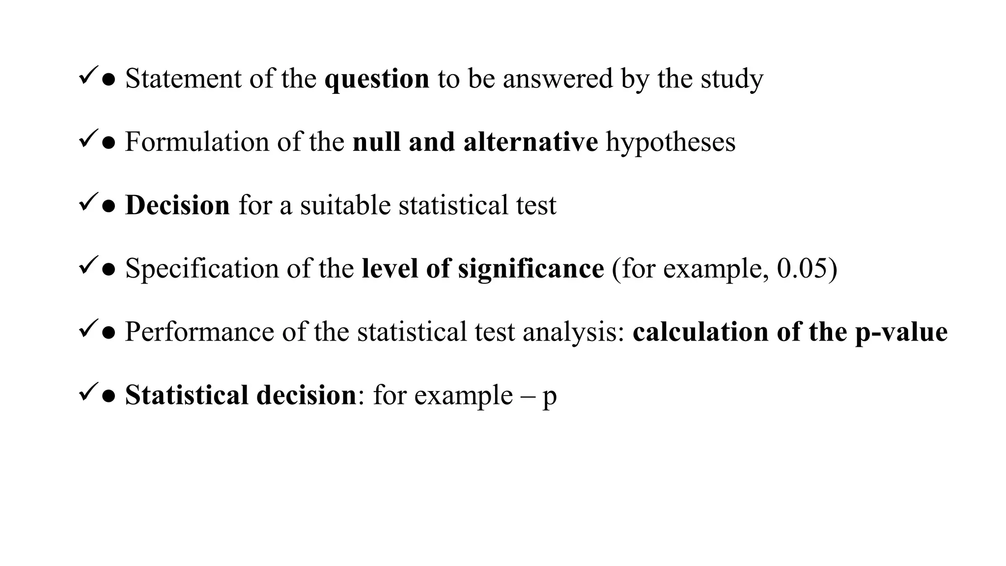 ● Statement of the question to be answered by the study
● Formulation of the null and alternative hypotheses
● Decision for a suitable statistical test
● Specification of the level of significance (for example, 0.05)
● Performance of the statistical test analysis: calculation of the p-value
● Statistical decision: for example – p
 