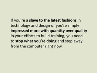 If you’re a slave to the latest fashions in technology and design or you’re simply impressed more with quantity over quality in your efforts to build training, you need to stop what you’re doing and step away from the computer right now. 