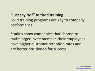 “Just say No!” to tired training. Solid training programs are key to company performance.Studies show companies that choose to make larger investments in their employees have higher customer retention rates and are better positioned for success.Source: Laurie Bassihttp://www.mcbassi.com