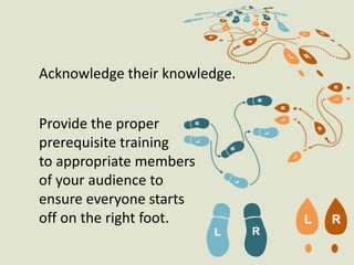 Acknowledge their knowledge. Provide the proper prerequisite training to appropriate members of your audience to ensure everyone starts off on the right foot.  