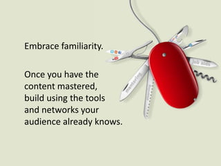 Embrace familiarity.Once you have the content mastered, build using the tools and networks your audience already knows.