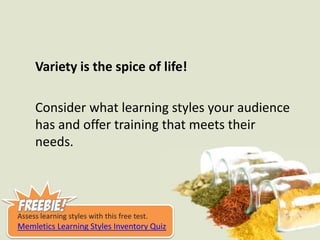 Variety is the spice of life!Consider what learning styles your audience has and offer training that meets their needs.Assess learning styles with this free test.Memletics Learning Styles Inventory Quiz