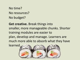 No time? No resources? No budget?Get creative. Break things into smaller, more manageable chunks. Shorter training modules are easier to plan, develop and manage. Learners are much more able to absorb what they have learned. 