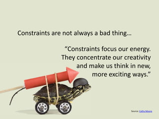 Constraints are not always a bad thing…“Constraints focus our energy. They concentrate our creativity and make us think in new, more exciting ways.”Source: Cathy Moore