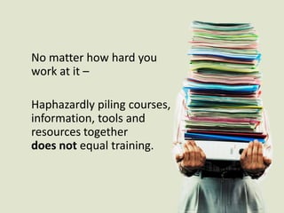 No matter how hard you work at it –Haphazardly piling courses, information, tools and resources together does not equal training.