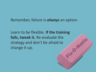 Remember, failure is always an option.Learn to be flexible. If the training fails, tweak it. Re-evaluate the strategy and don’t be afraid to change it up.