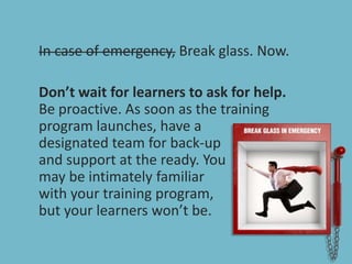 In case of emergency, Break glass. Now.Don’t wait for learners to ask for help.Be proactive. As soon as the training program launches, have a designated team for back-up and support at the ready. You may be intimately familiar with your training program, but your learners won’t be. 