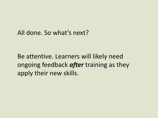 All done. So what’s next?Be attentive. Learners will likely need ongoing feedback after training as they apply their new skills. 