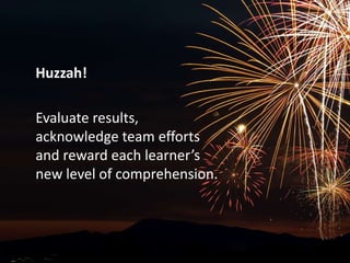 Huzzah!Evaluate results, acknowledge team efforts and reward each learner’s new level of comprehension.