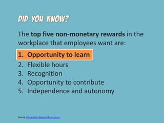 The top five non-monetary rewards in the workplace that employees want are: Opportunity to learn Flexible hoursRecognitionOpportunity to contributeIndependence and autonomySource: Recognition Rewards Enterprises