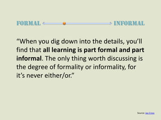 FormalInFormal“When you dig down into the details, you’ll find that all learning is part formal and part informal. The only thing worth discussing is the degree of formality or informality, for it’s never either/or.”Source: Jay Cross