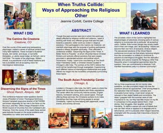 When Truths Collide:
Ways of Approaching the Religious
Other
Jeannie Corbitt, Centre College
ABSTRACT
Though this past summer was one in which the world was
deeply affected by religious conflict and violence, I spent it
working with three very different groups that saw the path
towards a peaceful, better world as rooted in religious
solutions. I first participated in the Camino de Crestone—an
interfaith pilgrimage with the purpose of guiding participants
towards a deeply pluralistic spirituality. I then attended a
conference entitled, “Discerning the Signs of the Times: A
Better World is Possible,” at which influential liberal Christian
thinkers and activists offered solutions that were largely
grounded in secularized activism and political reform
movements. Finally, I spent time volunteering at The South
Asian Friendship Center, a Christian mission located in
Chicago’s Little India. The workers at the SAFC believe the
world will be transformed through evangelism. Experiencing
such different visions of interreligious relationships and goals
offered me insight into the incredible complexities surrounding
these topics.
The South Asian Friendship Center
Chicago, IL
Located in Chicago’s Little India, the SAFC seeks to share the
gospel with the area’s large Muslim and Hindu populations.
The center offers the community Internet access, English
lessons, homework tutoring, and a social space. Through
offering these services, the Christians workers try to make
friendships that they hope will bring people to accept
Christianity. I spent my time helping with paperwork, social
events, and worship services.
WHAT I DID WHAT I LEARNED
The Camino De Crestone
Crestone, CO
Over the course of this week-long backpacking
pilgrimage I visited a variety of spiritual centers from
many faith traditions. These included a Buddhist
temple, Zen center, and stupa, a Carmelite
Monastery, a Lakota sweat lodge, an Ashram, and a
Sufi Dhikr. The leader of the pilgrimage, William
Howell, is a practitioner of all of these traditions and
has a pluralistic and all-accepting vision for
interreligious relationships.
Discerning the Signs of the Times
Ghost Ranch, Abiquiu, NM
This conference featured noted speakers Serene
Jones (President of Union Theological Seminary),
Simone Campbell (executive director of NETWORK
and known especially for her role in the Nuns on the
Bus tour), and Rev. Ofelia Ortega (President of the
World Council of Churches from the Caribbean/Latin
America). Over the course of the week these women
gave lectures focused on the social problems and
inequalities our nation and world faces.
The pluralistic vision of the Camino highlighted two
disadvantages of selectively choosing parts of various
religions to incorporate into a particular “all-accepting”
vision: Fallible, finite human beings may simply create
God in their own image, and “all-accepting” visions can
become their own form of exclusive, divisive religion.
The secularized solutions of the Ghost Ranch
conference convinced me that simply removing religion
from the conversation is unlikely to contribute to
solutions to interreligious struggles. And the distrustful
attitudes and actions towards the Religious Other that
frequently arise in evangelical approaches raise the
question, How can commitments to Absolute Truth
manifest themselves justly in a diverse community?
Yet my three experiences did not merely raise
questions, but also prompted insight into how the
questions should be approached. Chief among these is
the realization that individuals—complex and
invaluable human being—must never simply be
reduced to their stated beliefs and convictions. The
ideas I grappled with this summer were of vital
importance to me, but they had little impact on my life
in comparison to the people behind them—their
stories, their struggles, their laughter, and their
friendship. To define a person as a set of beliefs that
one can then refute or applaud is to degrade and to
dehumanize, and it is precisely when religion becomes
entangled with this process that it becomes a force for
destruction.
 