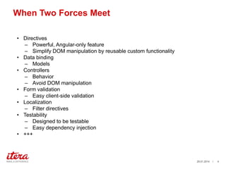 When Two Forces Meet
? Directives
C Powerful, Angular-only feature
C Simplify DOM manipulation by reusable custom functionality
? Data binding
C Models
? Controllers
C Behavior
C Avoid DOM manipulation
? Form validation
C Easy client-side validation
? Localization
C Filter directives
? Testability
C Designed to be testable
C Easy dependency injection
? +++

29.01.2014

/

4

 